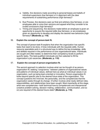 a. Validity: Are decisions made according to personal biases and beliefs of
individual supervisors (low fairness) or in alignment with the clear
requirements of outstanding performance (high fairness)?
b. Due Process: Are decisions seen as final and arbitrary (low fairness), or are
employees able to voice their opinions and appeal what they consider to be
invalid conclusions (high fairness)?
c. Timing and sequencing: Are decisions made before an employee is given an
opportunity to acquire the required skills (low fairness), or are employees
given an opportunity to develop and display the desired new behaviors (high
fairness)? (Moderate; p. 118)
56. Explain the concept of person-task fit.
The concept of person-task fit explains that when the organization has specific
tasks that need to be done, it hires individuals with the requisite skills. Human
resource specialists work in a structured way to define the key knowledge, skills
and abilities required in the performance of core organizational tasks. Individuals
are sought and often tested, to determine their competency levels to perform
specific tasks. The best-qualified individuals are then selected to fill the
organization’s job vacancies. (Moderate; p. 110)
57. Explain the concept of person-organization fit.
The second approach to selection involves what can be thought of as person-
organization fit: seeking “congruence,” between patterns of organizational values
and patterns of individual values, defined here as what an individual values in an
organization, such as being team-oriented or innovative. Person-organization fit
looks beyond specific jobs to the desired future state of the organization. This
concept questions the mind-set, the personality, and the competencies that the
organization seeks through its change. It further involves what newly defined roles,
responsibilities, and relationships have been sought. Most importantly at this stage,
what new competencies—both technical how-to competencies and interpersonal
(creative problem solving, decision making, collaboration, communication, and so
on) are required of this desired future state? (Moderate; p. 110)
Copyright © 2013 Pearson Education, Inc. publishing as Prentice Hall 77
 
