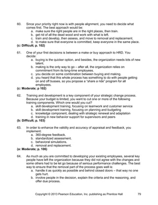 60. Since your priority right now is with people alignment, you need to decide what
comes first. The best approach would be:
a. make sure the right people are in the right places, then train.
b. get rid of all the dead wood and work with what is left.
c. train and develop, then assess, and move to removal and replacement.
d. to make sure that everyone is committed, keep everyone in the same place.
(c: Difficult; p. 102)
61. One of your first decisions is between a make or buy approach to HRD. You
decide:
a. buying is the quicker option, and besides, the organization needs lots of new
talent.
b. making is the only way to go – after all, the organization relies on
commitment from its long-time employees.
c. you decide on some combination between buying and making.
d. you heard that this whole process has something to do with people getting
on and off busses, so you propose a “share a ride” program for all
employees.
(c: Moderate; p 102)
62. Training and development is a key component of your strategic change process.
Because your budget is limited, you want to cut one or more of the following
training components. Which one would you cut?
a. skill development training, focusing on teamwork and customer service
b. skill development training, focusing on planning and budgeting
c. knowledge component, dealing with strategic renewal and adaptation
d. training in new behavior support for supervisors and peers
(b: Difficult; p. 103)
63. In order to enhance the validity and accuracy of appraisal and feedback, you
implement:
a. 360-degree feedback.
b. standardized assessment.
c. behavioral simulations.
d. removal and replacement.
(a: Moderate; p. 106)
64. As much as you are committed to developing your existing employees, several key
people have left the organization because they did not agree with the changes and
some others had to be let go because of serious performance challenges. The best
way to ensure that the removal part of the process goes well is:
a. handle it as quickly as possible and behind closed doors – that way no one
gets hurt.
b. involve people in the decision, explain the criteria and the reasoning, and
offer due process.
Copyright © 2013 Pearson Education, Inc. publishing as Prentice Hall 79
 