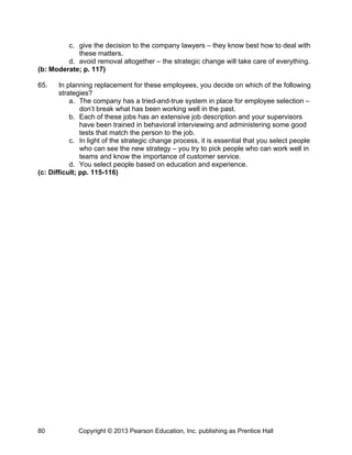 Copyright © 2013 Pearson Education, Inc. publishing as Prentice Hall
80
c. give the decision to the company lawyers – they know best how to deal with
these matters.
d. avoid removal altogether – the strategic change will take care of everything.
(b: Moderate; p. 117)
65. In planning replacement for these employees, you decide on which of the following
strategies?
a. The company has a tried-and-true system in place for employee selection –
don’t break what has been working well in the past.
b. Each of these jobs has an extensive job description and your supervisors
have been trained in behavioral interviewing and administering some good
tests that match the person to the job.
c. In light of the strategic change process, it is essential that you select people
who can see the new strategy – you try to pick people who can work well in
teams and know the importance of customer service.
d. You select people based on education and experience.
(c: Difficult; pp. 115-116)
 