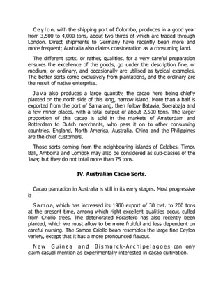 C e y l o n, with the shipping port of Colombo, produces in a good year
from 3,500 to 4,000 tons, about two-thirds of which are traded through
London. Direct shipments to Germany have recently been more and
more frequent; Australia also claims consideration as a consuming land.
The different sorts, or rather, qualities, for a very careful preparation
ensures the excellence of the goods, go under the description fine, or
medium, or ordinary, and occasionally are utilised as typical examples.
The better sorts come exclusively from plantations, and the ordinary are
the result of native enterprise.
J a v a also produces a large quantity, the cacao here being chiefly
planted on the north side of this long, narrow island. More than a half is
exported from the port of Samarang, then follow Batavia, Soerabaja and
a few minor places, with a total output of about 2,500 tons. The larger
proportion of this cacao is sold in the markets of Amsterdam and
Rotterdam to Dutch merchants, who pass it on to other consuming
countries. England, North America, Australia, China and the Philippines
are the chief customers.
Those sorts coming from the neighbouring islands of Celebes, Timor,
Bali, Amboina and Lombok may also be considered as sub-classes of the
Java; but they do not total more than 75 tons.
IV. Australian Cacao Sorts.
Cacao plantation in Australia is still in its early stages. Most progressive
is
S a m o a, which has increased its 1900 export of 30 cwt. to 200 tons
at the present time, among which right excellent qualities occur, culled
from Criollo trees. The deteriorated Forastero has also recently been
planted, which we must allow to be more fruitful and less dependent on
careful nursing. The Samoa Criollo bean resembles the large fine Ceylon
variety, except that it has a more pronounced flavour.
N e w G u i n e a a n d B i s m a r c k - A r c h i p e l a g o e s can only
claim casual mention as experimentally interested in cacao cultivation.
 