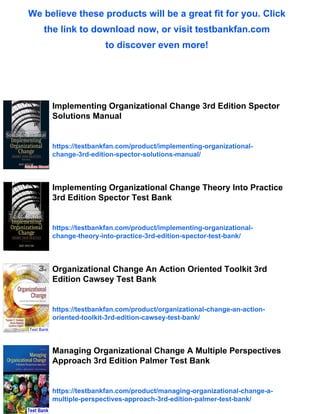 We believe these products will be a great fit for you. Click
the link to download now, or visit testbankfan.com
to discover even more!
Implementing Organizational Change 3rd Edition Spector
Solutions Manual
https://testbankfan.com/product/implementing-organizational-
change-3rd-edition-spector-solutions-manual/
Implementing Organizational Change Theory Into Practice
3rd Edition Spector Test Bank
https://testbankfan.com/product/implementing-organizational-
change-theory-into-practice-3rd-edition-spector-test-bank/
Organizational Change An Action Oriented Toolkit 3rd
Edition Cawsey Test Bank
https://testbankfan.com/product/organizational-change-an-action-
oriented-toolkit-3rd-edition-cawsey-test-bank/
Managing Organizational Change A Multiple Perspectives
Approach 3rd Edition Palmer Test Bank
https://testbankfan.com/product/managing-organizational-change-a-
multiple-perspectives-approach-3rd-edition-palmer-test-bank/
 