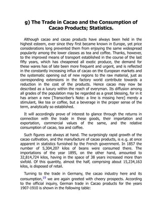 g) The Trade in Cacao and the Consumption of
Cacao Products; Statistics.
Although cacao and cacao products have always been held in the
highest esteem, ever since they first became known in Europe, yet price
considerations long prevented them from enjoying the same widespread
popularity among the lower classes as tea and coffee. Thanks, however,
to the improved means of transport established in the course of the last
fifty years, which has cheapened all exotic produce, the demand for
these wares has of late been more frequent and urgent, and is reflected
in the constantly increasing influx of cacao on the European markets and
the systematic opening out of new regions to the raw material, just as
corresponding extensions in the factory world contribute towards a
reduction in the cost of the products. Hence cacao may now be
described as a luxury within the reach of everyman. Its diffusion among
all grades of the population may be regarded as a great blessing, for in it
has arisen a new [Transcriber’s Note: a line is missing here] merely a
stimulant, like tea or coffee, but a beverage in the proper sense of the
term, analytically so established.
It will accordingly prove of interest to glance through the returns in
connection with the trade in these goods, their importation and
exportation, commercial values of the same, and the relative
consumption of cacao, tea and coffee.
Such figures are always at hand. The surprisingly rapid growth of the
cacao cultivation, and the manufacture of cacao products, is e. g. at once
apparent in statistics furnished by the French government. In 1857 the
number of 5,304,207 kilos of beans were consumed there. The
importations of the year 1895, on the other hand, amounted to
32,814,724 kilos, having in the space of 38 years increased more than
sixfold. Of this quantity, almost the half, comprising about 15,234,163
kilos, is disposed of retail.
Turning to the trade in Germany, the cacao industry here and its
consumption,19 we are again greeted with cheery prospects. According
to the official inquiry, German trade in Cacao products for the years
1907-1910 is shown in the following table:
 