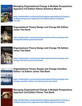 Managing Organizational Change A Multiple Perspectives
Approach 3rd Edition Palmer Solutions Manual
https://testbankfan.com/product/managing-organizational-change-a-
multiple-perspectives-approach-3rd-edition-palmer-solutions-
manual/
Organizational Theory Design and Change 6th Edition
Jones Test Bank
https://testbankfan.com/product/organizational-theory-design-and-
change-6th-edition-jones-test-bank/
Organizational Theory Design and Change 7th Edition
Jones Test Bank
https://testbankfan.com/product/organizational-theory-design-and-
change-7th-edition-jones-test-bank/
Organizational Theory Design and Change Canadian
Edition 1st Edition Jones Test Bank
https://testbankfan.com/product/organizational-theory-design-and-
change-canadian-edition-1st-edition-jones-test-bank/
Managing Organizational Change A Multiple Perspectives
Approach 2nd Edition Palmer Test Bank
https://testbankfan.com/product/managing-organizational-change-a-
multiple-perspectives-approach-2nd-edition-palmer-test-bank/
 