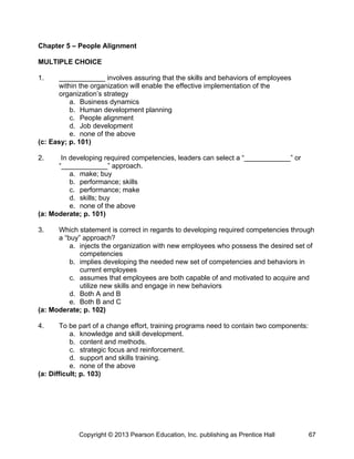 Chapter 5 – People Alignment
MULTIPLE CHOICE
1. ____________ involves assuring that the skills and behaviors of employees
within the organization will enable the effective implementation of the
organization’s strategy
a. Business dynamics
b. Human development planning
c. People alignment
d. Job development
e. none of the above
(c: Easy; p. 101)
2. In developing required competencies, leaders can select a “____________” or
“____________” approach.
a. make; buy
b. performance; skills
c. performance; make
d. skills; buy
e. none of the above
(a: Moderate; p. 101)
3. Which statement is correct in regards to developing required competencies through
a “buy” approach?
a. injects the organization with new employees who possess the desired set of
competencies
b. implies developing the needed new set of competencies and behaviors in
current employees
c. assumes that employees are both capable of and motivated to acquire and
utilize new skills and engage in new behaviors
d. Both A and B
e. Both B and C
(a: Moderate; p. 102)
4. To be part of a change effort, training programs need to contain two components:
a. knowledge and skill development.
b. content and methods.
c. strategic focus and reinforcement.
d. support and skills training.
e. none of the above
(a: Difficult; p. 103)
Copyright © 2013 Pearson Education, Inc. publishing as Prentice Hall 67
 