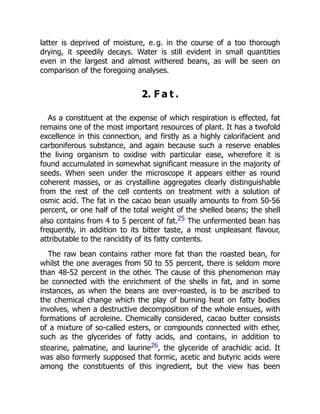 latter is deprived of moisture, e. g. in the course of a too thorough
drying, it speedily decays. Water is still evident in small quantities
even in the largest and almost withered beans, as will be seen on
comparison of the foregoing analyses.
2. F a t .
As a constituent at the expense of which respiration is effected, fat
remains one of the most important resources of plant. It has a twofold
excellence in this connection, and firstly as a highly calorifacient and
carboniferous substance, and again because such a reserve enables
the living organism to oxidise with particular ease, wherefore it is
found accumulated in somewhat significant measure in the majority of
seeds. When seen under the microscope it appears either as round
coherent masses, or as crystalline aggregates clearly distinguishable
from the rest of the cell contents on treatment with a solution of
osmic acid. The fat in the cacao bean usually amounts to from 50-56
percent, or one half of the total weight of the shelled beans; the shell
also contains from 4 to 5 percent of fat.25 The unfermented bean has
frequently, in addition to its bitter taste, a most unpleasant flavour,
attributable to the rancidity of its fatty contents.
The raw bean contains rather more fat than the roasted bean, for
whilst the one averages from 50 to 55 percent, there is seldom more
than 48-52 percent in the other. The cause of this phenomenon may
be connected with the enrichment of the shells in fat, and in some
instances, as when the beans are over-roasted, is to be ascribed to
the chemical change which the play of burning heat on fatty bodies
involves, when a destructive decomposition of the whole ensues, with
formations of acroleine. Chemically considered, cacao butter consists
of a mixture of so-called esters, or compounds connected with ether,
such as the glycerides of fatty acids, and contains, in addition to
stearine, palmatine, and laurine26, the glyceride of arachidic acid. It
was also formerly supposed that formic, acetic and butyric acids were
among the constituents of this ingredient, but the view has been
 