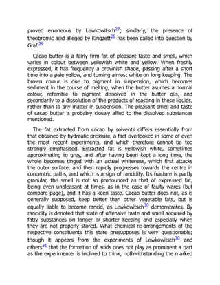 proved erroneous by Lewkowitsch27; similarly, the presence of
theobromic acid alleged by Kingzett28 has been called into question by
Graf.29
Cacao butter is a fairly firm fat of pleasant taste and smell, which
varies in colour between yellowish white and yellow. When freshly
expressed, it has frequently a brownish shade, passing after a short
time into a pale yellow, and turning almost white on long keeping. The
brown colour is due to pigment in suspension, which becomes
sediment in the course of melting, when the butter asumes a normal
colour, referrible to pigment dissolved in the butter oils, and
secondarily to a dissolution of the products of roasting in these liquids,
rather than to any matter in suspension. The pleasant smell and taste
of cacao butter is probably closely allied to the dissolved substances
mentioned.
The fat extracted from cacao by solvents differs essentially from
that obtained by hydraulic pressure, a fact overlooked in some of even
the most recent experiments, and which therefore cannot be too
strongly emphasised. Extracted fat is yellowish white, sometimes
approximating to grey, and after having been kept a long time, the
whole becomes tinged with an actual whiteness, which first attacks
the outer surface, and then rapidly progresses towards the centre in
concentric paths, and which is a sign of rancidity. Its fracture is partly
granular, the smell is not so pronounced as that of expressed fat,
being even unpleasant at times, as in the case of faulty wares (but
compare page), and it has a keen taste. Cacao butter does not, as is
generally supposed, keep better than other vegetable fats, but is
equally liable to become rancid, as Lewkowitsch30 demonstrates. By
rancidity is denoted that state of offensive taste and smell acquired by
fatty substances on longer or shorter keeping and especially when
they are not properly stored. What chemical re-arrangements of the
respective constituents this state presupposes is very questionable;
though it appears from the experiments of Lewkowitsch30 and
others31 that the formation of acids does not play as prominent a part
as the experimenter is inclined to think, nothwithstanding the marked
 