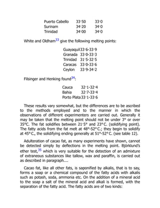 Puerto Cabello 33·50 33·0
Surinam 34·20 34·0
Trinidad 34·00 34·0
White and Oldham33 give the following melting points:
Guayaquil33·6-33·9
Granada 33·0-33·3
Trinidad 31·5-32·5
Caracas 33·0-33·6
Ceylon 33·9-34·2
Filsinger and Henking found34:
Cauca 32·1-32·4
Bahia 32·7-33·4
Porto Plata33·1-33·6
These results vary somewhat, but the differences are to be ascribed
to the methods employed and to the manner in which the
observations of different experimenters are carried out. Generally it
may be taken that the melting point should not be under 3° or over
35°C. The fat solidifies between 21·5° and 23° C. (solidifying point).
The fatty acids from the fat melt at 48°-52° C.; they begin to solidify
at 45° C., the solidifying ending generally at 51°-52° C. (see table 12).
Adulteration of cacao fat, as many experiments have shown, cannot
be detected simply by deflections in the melting point. Björklund’s
ether test,35 which is very suitable for the detection of an admixture
of extraneous substances like tallow, wax and paraffin, is carried out
as described in paragraph....
Cacao fat, like all other fats, is saponified by alkalis, that is to say,
forms a soap or a chemical compound of the fatty acids with alkalis
such as potash, soda, ammonia etc. On the addition of a mineral acid
to the soap a salt of the mineral acid and alkali is formed, with the
separation of the fatty acid. The fatty acids are of two kinds:
 