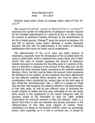 Porto Plata36·6-36·9
Ariba 35·1-36·8
Genuine cacao butter shows an average iodine value of from 33-
37·5.40
The s a p o n i f i c a t i o n v a l u e or K ö t t s t o r f e r ’ s n u m b e r41
expresses the number of milligrammes of potassium hydrate required
for the complete saponification of 1 gramme of fat, or in other words,
the amount of potassium hydrate necessary to the saponification of
the fat in thents percent. Filsinger42 gives the amount as between 192
and 202 in genuine cacao butter, although it usually fluctuates
between 194 and 195. Its determination is the means of detecting
adulterations with cocoa-nut butter and its preparations.
The determination of the a c i d value has lately become of
importance, especially since the introduction of the so-called Dutch Ha
cacao or shell butter, which is obtained from cacao refuse and is often
rancid. This value or number expresses the amount of potassium
hydrate necessary to neutralise the free fatty acids in 1 gramme of fat,
and it is therefore a measure of the amount of free fatty acid. As this
constant has been variously stated, according to the methods adopted
(Burstyn, Merz), the fact must be taken into account when comparing
the literature on the subject. As the constants have been determined
by two different methods (Merz, Burstyn), this must be taken into
consideration when comparing the various data on the acid value of
fats. Whilst the “Vereinbarungen” (No. 1, 1897) in a chapter on “Food
Fats and Oils” still recognise two distinct methods in the determination
of free fatty acids, as well as two different ways of recording the
results (degree of acidity and free acid, calculated on the oily acids)
there occurs in the supplement to the recent margarine code for
Germany issued by the Chancellor on April 1st. 1898, entitled
“Instructions for chemical research in fats and cheeses” under c) a
dictum that there is only one absolute and precise procedure in the
“Determination of free fatty acids (degree of acidity) These
calculations are based on the Burstyn method, which we accordingly
annex, more especially as it is now in universal use. It should be
 