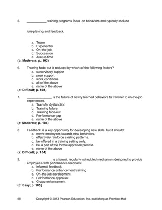 5. ___________ training programs focus on behaviors and typically include
role‐playing and feedback.
a. Team
b. Experiential
c. On-the-job
d. Succession
e. Just-in-time
(b: Moderate; p. 103)
6. Training fade-out is reduced by which of the following factors?
a. supervisory support
b. peer support
c. work conditions
d. all of the above
e. none of the above
(d: Difficult; p. 104)
7. ______________ is the failure of newly learned behaviors to transfer to on-the-job
experiences.
a. Transfer dysfunction
b. Training failure
c. Training fade-out
d. Performance gap
e. none of the above
(c: Moderate; p. 104)
8. Feedback is a key opportunity for developing new skills, but it should:
a. move employees towards new behaviors.
b. effectively reinforce existing patterns.
c. be offered in a training setting only.
d. be a part of the formal appraisal process.
e. none of the above
(a: Difficult; p. 104)
9. ______________ is a formal, regularly scheduled mechanism designed to provide
employees with performance feedback.
a. Informal feedback
b. Performance enhancement training
c. On-the-job development
d. Performance appraisal
e. Group enhancement
(d: Easy; p. 105)
Copyright © 2013 Pearson Education, Inc. publishing as Prentice Hall
68
 