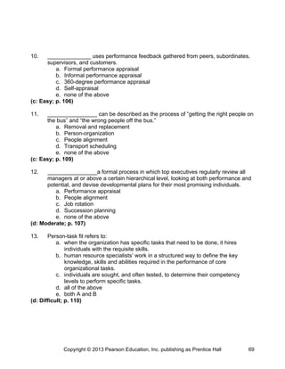 10. ______________ uses performance feedback gathered from peers, subordinates,
supervisors, and customers.
a. Formal performance appraisal
b. Informal performance appraisal
c. 360-degree performance appraisal
d. Self-appraisal
e. none of the above
(c: Easy; p. 106)
11. ________________ can be described as the process of “getting the right people on
the bus” and “the wrong people off the bus.”
a. Removal and replacement
b. Person-organization
c. People alignment
d. Transport scheduling
e. none of the above
(c: Easy; p. 109)
12. ________________a formal process in which top executives regularly review all
managers at or above a certain hierarchical level, looking at both performance and
potential, and devise developmental plans for their most promising individuals.
a. Performance appraisal
b. People alignment
c. Job rotation
d. Succession planning
e. none of the above
(d: Moderate; p. 107)
13. Person-task fit refers to:
a. when the organization has specific tasks that need to be done, it hires
individuals with the requisite skills.
b. human resource specialists’ work in a structured way to define the key
knowledge, skills and abilities required in the performance of core
organizational tasks.
c. individuals are sought, and often tested, to determine their competency
levels to perform specific tasks.
d. all of the above
e. both A and B
(d: Difficult; p. 110)
Copyright © 2013 Pearson Education, Inc. publishing as Prentice Hall 69
 