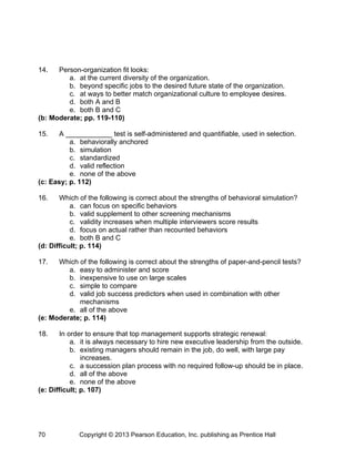 14. Person-organization fit looks:
a. at the current diversity of the organization.
b. beyond specific jobs to the desired future state of the organization.
c. at ways to better match organizational culture to employee desires.
d. both A and B
e. both B and C
(b: Moderate; pp. 119-110)
15. A ____________ test is self-administered and quantifiable, used in selection.
a. behaviorally anchored
b. simulation
c. standardized
d. valid reflection
e. none of the above
(c: Easy; p. 112)
16. Which of the following is correct about the strengths of behavioral simulation?
a. can focus on specific behaviors
b. valid supplement to other screening mechanisms
c. validity increases when multiple interviewers score results
d. focus on actual rather than recounted behaviors
e. both B and C
(d: Difficult; p. 114)
17. Which of the following is correct about the strengths of paper-and-pencil tests?
a. easy to administer and score
b. inexpensive to use on large scales
c. simple to compare
d. valid job success predictors when used in combination with other
mechanisms
e. all of the above
(e: Moderate; p. 114)
18. In order to ensure that top management supports strategic renewal:
a. it is always necessary to hire new executive leadership from the outside.
b. existing managers should remain in the job, do well, with large pay
increases.
c. a succession plan process with no required follow-up should be in place.
d. all of the above
e. none of the above
(e: Difficult; p. 107)
Copyright © 2013 Pearson Education, Inc. publishing as Prentice Hall
70
 