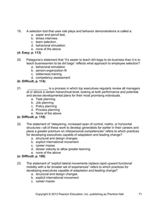 19. A selection tool that uses role plays and behavior demonstrations is called a:
a. paper and pencil test.
b. stress interview.
c. team selection.
d. behavioral simulation.
e. none of the above
(d: Easy; p. 113)
20. Patagonia’s statement that “it’s easier to teach dirt bags to do business than it is to
teach businessmen to be dirt bags” reflects what approach to employee selection?
a. behavioral simulation
b. person-organization fit
c. wilderness training
d. competency assessment
(b: Difficult; p. 114)
21. ____________ is a process in which top executives regularly review all managers
at or above a certain hierarchical level, looking at both performance and potential,
and devise developmental plans for their most promising individuals.
a. Task planning
b. Job planning
c. Policy planning
d. Process planning
e. None of the above
(e: Difficult; p. 116)
22. The statement of “delayering, increased span of control, matrix, or horizontal
structures—all of these work to develop generalists far earlier in their careers and
place a greater premium on interpersonal competencies” refers to which practices
for developing executives capable of adaptation and leading change?
a. structural and design changes
b. explicit international movement
c. career mazes
d. slower velocity to allow greater learning
e. none of the above
(a: Difficult; p. 108)
23. The statement of “explicit lateral movements replace rapid upward functional
mobility with a far broader set of experiences” refers to which practices for
developing executives capable of adaptation and leading change?
a. structural and design changes
b. explicit international movement
c. career mazes
Copyright © 2013 Pearson Education, Inc. publishing as Prentice Hall 71
 