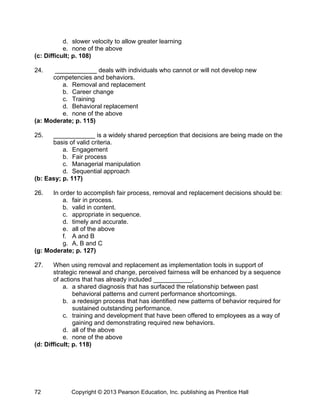 d. slower velocity to allow greater learning
e. none of the above
(c: Difficult; p. 108)
24. ____________ deals with individuals who cannot or will not develop new
competencies and behaviors.
a. Removal and replacement
b. Career change
c. Training
d. Behavioral replacement
e. none of the above
(a: Moderate; p. 115)
25. ____________ is a widely shared perception that decisions are being made on the
basis of valid criteria.
a. Engagement
b. Fair process
c. Managerial manipulation
d. Sequential approach
(b: Easy; p. 117)
26. In order to accomplish fair process, removal and replacement decisions should be:
a. fair in process.
b. valid in content.
c. appropriate in sequence.
d. timely and accurate.
e. all of the above
f. A and B
g. A, B and C
(g: Moderate; p. 127)
27. When using removal and replacement as implementation tools in support of
strategic renewal and change, perceived fairness will be enhanced by a sequence
of actions that has already included ___________.
a. a shared diagnosis that has surfaced the relationship between past
behavioral patterns and current performance shortcomings.
b. a redesign process that has identified new patterns of behavior required for
sustained outstanding performance.
c. training and development that have been offered to employees as a way of
gaining and demonstrating required new behaviors.
d. all of the above
e. none of the above
(d: Difficult; p. 118)
Copyright © 2013 Pearson Education, Inc. publishing as Prentice Hall
72
 