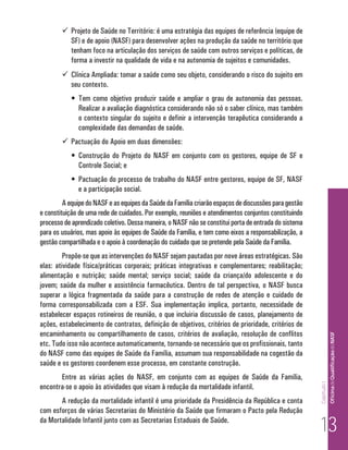  Projeto de Saúde no Território: é uma estratégia das equipes de referência (equipe de
          SF) e de apoio (NASF) para desenvolver ações na produção da saúde no território que
          tenham foco na articulação dos serviços de saúde com outros serviços e políticas, de
          forma a investir na qualidade de vida e na autonomia de sujeitos e comunidades.
         Clínica Ampliada: tomar a saúde como seu objeto, considerando o risco do sujeito em
          seu contexto.
           •	 Tem como objetivo produzir saúde e ampliar o grau de autonomia das pessoas.
              Realizar a avaliação diagnóstica considerando não só o saber clínico, mas também
              o contexto singular do sujeito e definir a intervenção terapêutica considerando a
              complexidade das demandas de saúde.
         Pactuação do Apoio em duas dimensões:
           •	 Construção do Projeto do NASF em conjunto com os gestores, equipe de SF e
              Controle Social; e
           •	 Pactuação do processo de trabalho do NASF entre gestores, equipe de SF, NASF
              e a participação social.
         A equipe do NASF e as equipes da Saúde da Família criarão espaços de discussões para gestão
e constituição de uma rede de cuidados. Por exemplo, reuniões e atendimentos conjuntos constituindo
processo de aprendizado coletivo. Dessa maneira, o NASF não se constitui porta de entrada do sistema
para os usuários, mas apoio às equipes de Saúde da Família, e tem como eixos a responsabilização, a
gestão compartilhada e o apoio à coordenação do cuidado que se pretende pela Saúde da Família.
         Propõe-se que as intervenções do NASF sejam pautadas por nove áreas estratégicas. São
elas: atividade física/práticas corporais; práticas integrativas e complementares; reabilitação;
alimentação e nutrição; saúde mental; serviço social; saúde da criança/do adolescente e do
jovem; saúde da mulher e assistência farmacêutica. Dentro de tal perspectiva, o NASF busca
superar a lógica fragmentada da saúde para a construção de redes de atenção e cuidado de
forma corresponsabilizada com a ESF. Sua implementação implica, portanto, necessidade de
estabelecer espaços rotineiros de reunião, o que incluiria discussão de casos, planejamento de
ações, estabelecimento de contratos, definição de objetivos, critérios de prioridade, critérios de
encaminhamento ou compartilhamento de casos, critérios de avaliação, resolução de conflitos                         Of icina de Qualificação do NASF

etc. Tudo isso não acontece automaticamente, tornando-se necessário que os profissionais, tanto
do NASF como das equipes de Saúde da Família, assumam sua responsabilidade na cogestão da
saúde e os gestores coordenem esse processo, em constante construção.
       Entre as várias ações do NASF, em conjunto com as equipes de Saúde da Família,
                                                                                                       Capítulo I




encontra-se o apoio às atividades que visam à redução da mortalidade infantil.
       A redução da mortalidade infantil é uma prioridade da Presidência da República e conta
com esforços de várias Secretarias do Ministério da Saúde que firmaram o Pacto pela Redução
da Mortalidade Infantil junto com as Secretarias Estaduais de Saúde.
                                                                                                        13
 