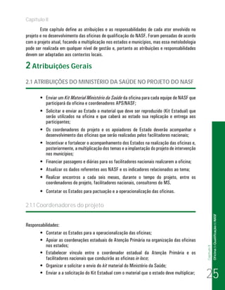 Capítulo II
        Este capítulo define as atribuições e as responsabilidades de cada ator envolvido no
projeto e no desenvolvimento das oficinas de qualificação do NASF. Foram pensadas de acordo
com o projeto atual, focando a multiplicação nos estados e municípios, mas essa metolodologia
pode ser realizada em qualquer nível de gestão e, portanto as atribuições e responsabilidades
devem ser adaptadas aos contextos locais.

2 Atribuições Gerais
2.1 ATRIBUIÇÕES DO MINISTÉRIO DA SAÚDE NO PROJETO DO NASF

       •	 Enviar um Kit Material Ministério da Saúde da oficina para cada equipe de NASF que
          participará da oficina e coordenadores APS/NASF;
       •	 Solicitar e enviar ao Estado o material que deve ser reproduzido (Kit Estadual) que
          serão utilizados na oficina e que caberá ao estado sua replicação e entrega aos
          participantes;
       •	 Os coordenadores do projeto e os apoiadores de Estado deverão acompanhar o
          desenvolvimento das oficinas que serão realizadas pelos facilitadores nacionais;
       •	 Incentivar e fortalecer o acompanhamento dos Estados na realização das oficinas e,
          posteriormente, a multiplicação dos temas e a implantação do projeto de intervenção
          nos municípios;
       •	 Financiar passagens e diárias para os facilitadores nacionais realizarem a oficina;
       •	 Atualizar os dados referentes aos NASF e os indicadores relacionados ao tema;
       •	 Realizar encontros a cada seis meses, durante o tempo do projeto, entre os
          coordenadores do projeto, facilitadores nacionais, consultores do MS.
       •	 Contatar os Estados para pactuação e a operacionalização das oficinas.

2.1.1 Coordenadores do projeto
                                                                                                               Of icina de Qualificação do NASF


Responsabilidades:
       •	 Contatar os Estados para a operacionalização das oficinas;
       •	 Apoiar as coordenações estaduais de Atenção Primária na organização das oficinas
          nos estados;
                                                                                                 Capítulo II




       •	 Estabelecer vínculo entre o coordenador estadual da Atenção Primária e os
          facilitadores nacionais que conduzirão as oficinas in loco;
       •	 Organizar e solicitar o envio do kit material do Ministério da Saúde;
       •	 Enviar a a solicitação do Kit Estadual com o material que o estado deve multiplicar;
                                                                                                 25
 