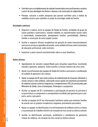 •	 Contribuir para o estabelecimento de relações humanizadas entre profissionais e usuários
                                                                                                                                a partir de uma abordagem de direitos e deveres e da construção da subjetividade;
                                                                                                                             •	 Planejar, executar e avaliar pesquisas que possam contribuir para a análise da
                                                                                                                                realidade social e para subsidiar as ações da estratégia saúde da família.


                                                                                                                      Atividades coletivas
                                                                                                                             •	 Organizar e realizar, junto às equipes de Saúde da Família, atividades de grupo de
                                                                                                                                casais grávidos e puericultura, visando trabalhar as representações sociais sobre
                                                                                                                                a maternidade, amamentação, planejamento familiar, parentalidade, dinâmica
                                                                                                                                familiar e construção de novos papéis sociais;
                                                                                                                             •	 Auxiliar e organizar oficinas terapêuticas de geração de renda intersetorialmente
                                                                                                                                com outros serviços e aparelhos do estado, como também informar sobre instituições
                                                                                                                                de educação profissional, onde existirem;
                                                                                                                             •	 Incentivar o parto natural conscientizando sobre os seus benefícios.
MINISTÉRIO da SAÚDE / Secretaria de Atenção à Saúde / Departamento de Atenção Básica




                                                                                                                      Ações clínicas
                                                                                                                             •	 Agendamento de consulta compartilhada para situações específicas; envolvendo
                                                                                                                                atenção à gestante, puérpera, recém-nascido e crianças menores de cinco anos;
                                                                                                                             •	 Apoiar os profissionais das equipes de Saúde da Família a exercerem a coordenação
                                                                                                                                do cuidado da gestante e da criança;
                                                                                                                             •	 Apoiar as equipes de SF para evitar práticas de medicalização de situações individuais e
                                                                                                                                sociais comuns à vida cotidiana, valorizando outras opções de tratamento provenientes
                                                                                                                                da medicina natural e práticas integrativas e complementares (PIC) já normatizadas pelo
                                                                                                                                Ministério da Saúde, como a homeopatia, fitoterapia e a acupuntura;
                                                                                                                             •	 Auxiliar as equipes de SF a estimularem a participação do parceiro no pré-natal e
                                                                                 Núcleo de Apoio a Saúde da Família




                                                                                                                                na puericultura e a prepararem o acompanhante escolhido pela gestante para o pré-
                                                                                                                                parto, parto e pós-parto;
                                                                                                                             •	 Auxiliar as equipes de SF em intervenções familiares (ações que envolvem famílias
                                                                                                                                de acordo com os projetos terapêuticos singulares previamente pactuados);
                                                                                                                             •	 Apoiar as equipes na identificação e no enfrentamento da violência contra a criança
                                                                                                                                e na prevenção do trabalho infantil e em situação de risco social ou afetivo-cultural;
                                                                                                                             •	 Auxiliar na identificação, prevenção, acolhimento e atendimento de gestantes

34
                                                                                                                                vítimas de violência, em situação de risco social ou afetivo-cultural;
 