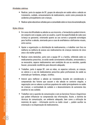 Atividades coletivas
                                                                                                                              •	 Realizar, junto às equipes de SF, grupos de educação em saúde sobre a adesão ao
                                                                                                                                 tratamento, cuidado, armazenamento de medicamento, assim como prevenção de
                                                                                                                                 acidentes principalmente com crianças.
                                                                                                                              •	 Realizar ações educativas voltadas para a comunidade sobre os riscos da automedicação.

                                                                                                                      Ações clínicas
                                                                                                                              •	 Em casos de dificuldade na adesão ou uso incorreto, o farmacêutico poderá intervir,
                                                                                                                                 em conjunto com a equipe, junto ao usuário, a partir da especificidade de cada caso
                                                                                                                                 (criança ou gestante), orientando quanto ao uso correto e propondo estratégias
                                                                                                                                 para facilitar a adesão, atentando para o caso de analfabetos e deficientes visuais,
                                                                                                                                 entre outros;
                                                                                                                              •	 Apoiar a organização e a distribuição de medicamentos, e trabalhar com foco na
                                                                                                                                 melhoria na melhoria de acesso aos medicamentos de crianças menores de cinco
                                                                                                                                 anos e da mulher grávida;
MINISTÉRIO da SAÚDE / Secretaria de Atenção à Saúde / Departamento de Atenção Básica




                                                                                                                              •	 Realizar visita domiciliar, junto com a equipe SF e a família, refletindo sobre os
                                                                                                                                 medicamentos prescritos, se estão sendo corretamente utilizados, armazenados e,
                                                                                                                                 se necessário, separar medicamentos sem condições de uso ou vencidos, quando
                                                                                                                                 houver, procurando recolhê-los para descarte adequado;
                                                                                                                              •	 Trabalhar, junto à equipe SF, com as mães, os aspectos culturais, as crenças,
                                                                                                                                 os valores e o uso de medicamentos prescritos pelos profissionais da saúde ou
                                                                                                                                 orientado por familiares, amigos, vizinhos;
                                                                                                                              •	 Intervir para melhorar a adesão ao tratamento, levando em consideração a
                                                                                                                                 compreensão dos fatores que causam a não adesão no contexto singular, a
                                                                                                                                 negociação com os saberes e práticas populares de saúde (principalmente na saúde
                                                                                                                                 da criança), a continuidade do cuidado e o desenvolvimento de autonomia dos
                                                                                                                                 usuários no seu cuidado;
                                                                                 Núcleo de Apoio a Saúde da Família




                                                                                                                              •	 Trabalhar com a questão da comunicação e com as barreiras físicas e linguísticas
                                                                                                                                 que podem influenciar na compreensão das informações. Assim, o domínio de
                                                                                                                                 técnicas de comunicação, um ambiente adequado, bem como a utilização de
                                                                                                                                 materiais de apoio – informação escrita ou áudio visual –, podem auxiliar na
                                                                                                                                 orientação e na dispensação de medicamentos.




48
 