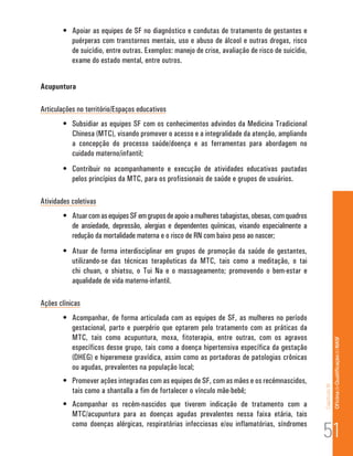 •	 Apoiar as equipes de SF no diagnóstico e condutas de tratamento de gestantes e
           puérperas com transtornos mentais, uso e abuso de álcool e outras drogas, risco
           de suicídio, entre outras. Exemplos: manejo de crise, avaliação de risco de suicídio,
           exame do estado mental, entre outros.


Acupuntura

Articulações no território/Espaços educativos
        •	 Subsidiar as equipes SF com os conhecimentos advindos da Medicina Tradicional
           Chinesa (MTC), visando promover o acesso e a integralidade da atenção, ampliando
           a concepção do processo saúde/doença e as ferramentas para abordagem no
           cuidado materno/infantil;
        •	 Contribuir no acompanhamento e execução de atividades educativas pautadas
           pelos princípios da MTC, para os profissionais de saúde e grupos de usuários.

Atividades coletivas
        •	 Atuar com as equipes SF em grupos de apoio a mulheres tabagistas, obesas, com quadros
           de ansiedade, depressão, alergias e dependentes químicas, visando especialmente a
           redução da mortalidade materna e o risco de RN com baixo peso ao nascer;
        •	 Atuar de forma interdisciplinar em grupos de promoção da saúde de gestantes,
           utilizando-se das técnicas terapêuticas da MTC, tais como a meditação, o tai
           chi chuan, o shiatsu, o Tui Na e o massageamento; promovendo o bem-estar e
           aqualidade de vida materno-infantil.

Ações clínicas
        •	 Acompanhar, de forma articulada com as equipes de SF, as mulheres no período
           gestacional, parto e puerpério que optarem pelo tratamento com as práticas da
           MTC, tais como acupuntura, moxa, fitoterapia, entre outras, com os agravos                             Of icina de Qualificação do NASF

           específicos desse grupo, tais como a doença hipertensiva específica da gestação
           (DHEG) e hiperemese gravídica, assim como as portadoras de patologias crônicas
           ou agudas, prevalentes na população local;
        •	 Promover ações integradas com as equipes de SF, com as mães e os recémnascidos,
                                                                                                   Capítulo III




           tais como a shantalla a fim de fortalecer o vínculo mãe-bebê;
        •	 Acompanhar os recém-nascidos que tiverem indicação de tratamento com a
           MTC/acupuntura para as doenças agudas prevalentes nessa faixa etária, tais

                                                                                                   51
           como doenças alérgicas, respiratórias infecciosas e/ou inflamatórias, síndromes
 