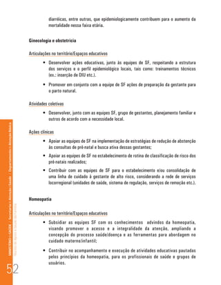 diarréicas, entre outras, que epidemiologicamente contribuem para o aumento da
                                                                                                                                 mortalidade nessa faixa etária.

                                                                                                                      Ginecologia e obstetricia

                                                                                                                      Articulações no território/Espaços educativos
                                                                                                                              •	 Desenvolver ações educativas, junto às equipes de SF, respeitando a estrutura
                                                                                                                                 dos serviços e o perfil epidemiológico locais, tais como: treinamentos técnicos
                                                                                                                                 (ex.: inserção de DIU etc.).
                                                                                                                              •	 Promover em conjunto com a equipe de SF ações de preparação da gestante para
                                                                                                                                 o parto natural.

                                                                                                                      Atividades coletivas
                                                                                                                              •	 Desenvolver, junto com as equipes SF, grupo de gestantes, planejamento familiar e
                                                                                                                                 outros de acordo com a necessidade local.
MINISTÉRIO da SAÚDE / Secretaria de Atenção à Saúde / Departamento de Atenção Básica




                                                                                                                      Ações clínicas
                                                                                                                              •	 Apoiar as equipes de SF na implementação de estratégias de redução de abstenção
                                                                                                                                 às consultas de pré-natal e busca ativa dessas gestantes;
                                                                                                                              •	 Apoiar as equipes de SF no estabelecimento de rotina de classificação de risco dos
                                                                                                                                 pré-natais realizados;
                                                                                                                              •	 Contribuir com as equipes de SF para o estabelecimento e/ou consolidação de
                                                                                                                                 uma linha de cuidado à gestante de alto risco, considerando a rede de serviços
                                                                                                                                 locorregional (unidades de saúde, sistema de regulação, serviços de remoção etc.).


                                                                                                                      Homeopatia
                                                                                 Núcleo de Apoio a Saúde da Família




                                                                                                                      Articulações no território/Espaços educativos
                                                                                                                              •	 Subsidiar as equipes SF com os conhecimentos advindos da homeopatia,
                                                                                                                                 visando promover o acesso e a integralidade da atenção, ampliando a
                                                                                                                                 concepção do processo saúde/doença e as ferramentas para abordagem no
                                                                                                                                 cuidado materno/infantil;
                                                                                                                              •	 Contribuir no acompanhamento e execução de atividades educativas pautadas
                                                                                                                                 pelos princípios da homeopatia, para os profissionais de saúde e grupos de

52
                                                                                                                                 usuários.
 