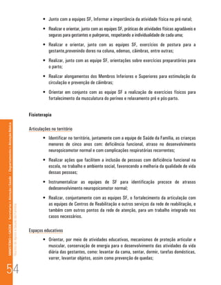 •	 Junto com a equipes SF, Informar a importância da atividade física no pré natal;
                                                                                                                              •	 Realizar e orientar, junto com as equipes SF, práticas de atividades físicas agradáveis e
                                                                                                                                 seguras para gestantes e puérperas, respeitando a individualidade de cada uma;
                                                                                                                              •	 Realizar e orientar, junto com as equipes SF, exercícios de postura para a
                                                                                                                                 gestante,prevenindo dores na coluna, edemas, câimbras, entre outras;
                                                                                                                              •	 Realizar, junto com as equipe SF, orientações sobre exercícios preparatórios para
                                                                                                                                 o parto;
                                                                                                                              •	 Realizar alongamentos dos Membros Inferiores e Superiores para estimulação da
                                                                                                                                 circulação e prevenção de câimbras;
                                                                                                                              •	 Orientar em conjunto com as equipe SF a realização de exercícios físicos para
                                                                                                                                 fortalecimento da musculatura do períneo e relaxamento pré e pós-parto.


                                                                                                                      Fisioterapia
MINISTÉRIO da SAÚDE / Secretaria de Atenção à Saúde / Departamento de Atenção Básica




                                                                                                                      Articulações no território
                                                                                                                              •	 Identificar no território, juntamente com a equipe de Saúde da Família, as crianças
                                                                                                                                 menores de cinco anos com: deficiência funcional, atraso no desenvolvimento
                                                                                                                                 neuropsicomotor normal e com complicações respiratórias recorrentes;
                                                                                                                              •	 Realizar ações que facilitem a inclusão de pessoas com deficiência funcional na
                                                                                                                                 escola, no trabalho e ambiente social, favorecendo a melhoria da qualidade de vida
                                                                                                                                 dessas pessoas;
                                                                                                                              •	 Instrumentalizar as equipes de SF para identificação precoce de atrasos
                                                                                                                                 dedesenvolvimento neuropsicomotor normal;
                                                                                                                              •	 Realizar, conjuntamente com as equipes SF, o fortalecimento da articulação com
                                                                                                                                 as equipes de Centros de Reabilitação e outros serviços da rede de reabilitação, e
                                                                                 Núcleo de Apoio a Saúde da Família




                                                                                                                                 também com outros pontos da rede de atenção, para um trabalho integrado nos
                                                                                                                                 casos necessários.

                                                                                                                      Espaços educativos
                                                                                                                              •	 Orientar, por meio de atividades educativas, mecanismos de proteção articular e
                                                                                                                                 muscular, conservação de energia para o desenvolvimento das atividades da vida
                                                                                                                                 diária das gestantes, como: levantar da cama, sentar, dormir, tarefas domésticas,
                                                                                                                                 varrer, levantar objetos, assim como prevenção de quedas;

54
 