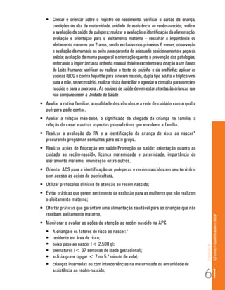 •	 Checar e orientar sobre o registro de nascimento, verificar o cartão da criança,
      condições de alta da maternidade, unidade de assistência ao recém-nascido; realizar
      a avaliação da saúde da puérpera; realizar a avaliação e identificação da alimentação,
      avaliação e orientação para o aleitamento materno – ressaltar a importância do
      aleitamento materno por 2 anos, sendo exclusivo nos primeiros 6 meses; observação
      e avaliação da mamada no peito para garantia do adequado posicionamento e pega da
      aréola; avaliação da mama puerperal e orientação quanto à prevenção das patologias,
      enfocando a importância da ordenha manual do leite excedente e a doação a um Banco
      de Leite Humano; verificar ou realizar o teste do pezinho e da orelhinha; aplicar as
      vacinas (BCG e contra hepatite para o recém nascido, dupla tipo adulto e tríplice viral
      para a mãe, se necessário), realizar visita domiciliar e agendar a consulta para o recém-
      nascido e para a puérpera . As equipes de saúde devem estar atentas às crianças que
      não comparecerem à Unidade de Saúde
•	 Avaliar a rotina familiar, a qualidade dos vínculos e a rede de cuidado com a qual a
   puérpera pode contar.
•	 Avaliar a relação mãe-bebê, o significado da chegada da criança na família, a
   relação do casal e outros aspectos psicoafetivos que envolvem a família.
•	 Realizar a avaliação do RN e a identificação da criança de risco ao nascer*
   procurando programar consultas para este grupo.
•	 Realizar ações de Educação em saúde/Promoção de saúde: orientação quanto ao
   cuidado ao recém-nascido, licença maternidade e paternidade, importância do
   aleitamento materno, imunização entre outros.
•	 Orientar ACS para a identificação de puérperas e recém nascidos em seu território
   sem acesso as ações de puericultura,
•	 Utilizar protocolos clínicos de atenção ao recém nascido;
•	 Evitar práticas que gerem sentimento de exclusão para as mulheres que não realizem
   o aleitamento materno;
•	 Ofertar práticas que garantam uma alimentação saudável para as crianças que não
   recebam aleitamento materno,                                                                                  Of icina de Qualificação do NASF

•	 Monitorar e avaliar as ações de atenção ao recém nascido na APS.
   •	   A criança e os fatores de risco ao nascer:*
   •	   residente em área de risco;
   •	   baixo peso ao nascer (< 2.500 g);
                                                                                                  Capítulo III




   •	   prematuros (< 37 semanas de idade gestacional);
   •	   asfixia grave (apgar < 7 no 5.º minuto de vida);
   •	   crianças internadas ou com intercorrências na maternidade ou em unidade de
        assistência ao recém-nascido;
                                                                                                  61
 