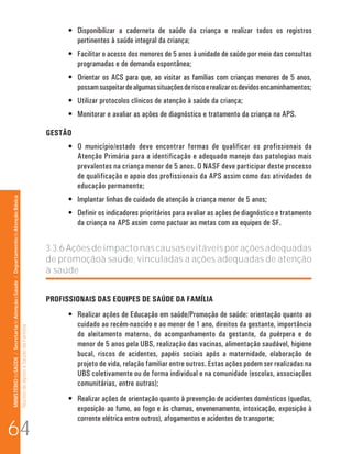 •	 Disponibilizar a caderneta de saúde da criança e realizar todos os registros
                                                                                                                               pertinentes à saúde integral da criança;
                                                                                                                            •	 Facilitar o acesso dos menores de 5 anos à unidade de saúde por meio das consultas
                                                                                                                               programadas e de demanda espontânea;
                                                                                                                            •	 Orientar os ACS para que, ao visitar as famílias com crianças menores de 5 anos,
                                                                                                                               possam suspeitar de algumas situações de risco e realizar os devidos encaminhamentos;
                                                                                                                            •	 Utilizar protocolos clínicos de atenção à saúde da criança;
                                                                                                                            •	 Monitorar e avaliar as ações de diagnóstico e tratamento da criança na APS.

                                                                                                                      GESTÃO
                                                                                                                            •	 O município/estado deve encontrar formas de qualificar os profissionais da
                                                                                                                               Atenção Primária para a identificação e adequado manejo das patologias mais
                                                                                                                               prevalentes na criança menor de 5 anos. O NASF deve participar deste processo
                                                                                                                               de qualificação e apoio dos profissionais da APS assim como das atividades de
                                                                                                                               educação permanente;
                                                                                                                            •	 Implantar linhas de cuidado de atenção à criança menor de 5 anos;
MINISTÉRIO da SAÚDE / Secretaria de Atenção à Saúde / Departamento de Atenção Básica




                                                                                                                            •	 Definir os indicadores prioritários para avaliar as ações de diagnóstico e tratamento
                                                                                                                               da criança na APS assim como pactuar as metas com as equipes de SF.


                                                                                                                      3.3.6 Ações de impacto nas causas evitáveis por ações adequadas
                                                                                                                      de promoçãoà saúde, vinculadas a ações adequadas de atenção
                                                                                                                      à saúde


                                                                                                                      PROFISSIONAIS DAS EQUIPES DE SAÚDE DA FAMÍLIA
                                                                                                                            •	 Realizar ações de Educação em saúde/Promoção de saúde: orientação quanto ao
                                                                                                                               cuidado ao recém-nascido e ao menor de 1 ano, direitos da gestante, importância
                                                                                 Núcleo de Apoio a Saúde da Família




                                                                                                                               do aleitamento materno, do acompanhamento da gestante, da puérpera e do
                                                                                                                               menor de 5 anos pela UBS, realização das vacinas, alimentação saudável, higiene
                                                                                                                               bucal, riscos de acidentes, papéis sociais após a maternidade, elaboração de
                                                                                                                               projeto de vida, relação familiar entre outros. Estas ações podem ser realizadas na
                                                                                                                               UBS coletivamente ou de forma individual e na comunidade (escolas, associações
                                                                                                                               comunitárias, entre outras);
                                                                                                                            •	 Realizar ações de orientação quanto à prevenção de acidentes domésticos (quedas,
                                                                                                                               exposição ao fumo, ao fogo e às chamas, envenenamento, intoxicação, exposição à

64
                                                                                                                               corrente elétrica entre outros), afogamentos e acidentes de transporte;
 
