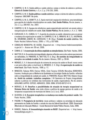 •	 CAMPOS, G. W. S. Saúde pública e saúde coletiva: campo e núcleo de saberes e práticas.
                                                                                                                         Ciência & Saúde Coletiva, v. 5, n. 2, p. 219-230, 2000.
                                                                                                                      •	 CAMPOS, G. W. S. Saúde pública e saúde coletiva: campo e núcleo de saberes e práticas.
                                                                                                                         Campinas: UNICAMP. No prelo.
                                                                                                                      •	 CAMPOS, G. W. S.; DOMITTI, A. C. Apoio matricial e equipe de referência: uma metodologia
                                                                                                                         para gestão do trabalho interdisciplinar em saúde. Cad. Saúde Pública, Rio de Janeiro, v.
                                                                                                                         23, n. 2, p. 399-407, fev. 2007.
                                                                                                                      •	 CAMPOS. G. W. S. Equipes de referência e apoio especializado matricial: um ensaio sobre a
                                                                                                                         reorganização do trabalho em saúde. Cad. Saúde Pública, Rio de Janeiro, v. 4, n. 2, 1999.
                                                                                                                      •	 CARVALHO, S. R.; CUNHA, G. T. A gestão da atenção na saúde: elementos para se pensar
                                                                                                                         a mudança da organização na saúde. In: CAMPOS, G. W. S.; MINAYO, M. C. S.; AKERMAN,
                                                                                                                         M.; DRUMOND JUNIOR, M.; CARVALHO, Y. M. (Org.). Tratado de saúde coletiva. São
                                                                                                                         Paulo: Hucitec/ Editora Fiocruz, 2006. v. 170. p. 837-868.
                                                                                                                      •	 CONSELHO MUNICIPAL DE SAÚDE. Disponível em: <http://www.fredericowestphalen.
                                                                                                                         rs.gov.br/>. Acesso em: 09 out. 2008.
                                                                                                                      •	 CUNHA, G. T. A construção da clínica ampliada na atenção básica. São Paulo: Hucitec, 2005.
MINISTÉRIO da SAÚDE / Secretaria de Atenção à Saúde / Departamento de Atenção Básica




                                                                                                                      •	 MATTOS, R. A. Os sentidos da integralidade: algumas reflexões acerca dos valores que merecem
                                                                                                                         ser defendidos. In: PINHEIRO, R.; MATTOS, R. A. (Org.). Os sentidos da integralidade na
                                                                                                                         atenção e no cuidado à saúde. Rio de Janeiro: Abrasco, 2001. p. 39-64.
                                                                                                                      •	 MENDES, E. V. A descentralização do sistema de serviços de saúde no Brasil: novos rumos
                                                                                                                         e um outro olhar sobre o nível local. In: MENDES, E. V. (Org). A organização da saúde no
                                                                                                                         nível local. São Paulo: Hucitec, 1998. p. 17.
                                                                                                                      •	 MINOZZO, Fabiane; REIS, Clarice; VIDAL, Ávila Teixeira; CEOLIN, Marcelina; BENEVIDES,
                                                                                                                         Iracema. Avaliação para a Melhoria da Qualidade na Estratégia Saúde da Família: reflexões
                                                                                                                         sobre a integralidade do cuidado em saúde. In: PINHEIRO, Roseni; MATTOS, Rubens Araujo
                                                                                                                         de. Ateliê do cuidado: trabalhos completos / VII Seminário do Projeto Integralidade:
                                                                                                                         saberes e práticas no cotidiano das instituições de saúde; organizadores. Rio de Janeiro:
                                                                                                                         UERJ/IMS/ LAPPIS: CEPESC: ABRASCO, 2008. ISBN: 978-85-89737-47-0.
                                                                                                                      •	 MORAES, B. M. Desafios e possibilidades de atuação da terapia ocupacional no
                                                                                 Núcleo de Apoio a Saúde da Família




                                                                                                                         Sistema Único de Saúde: uma visão clínica e política da equipe gestora de saúde e de
                                                                                                                         terapeutas ocupacionais do município de Sobral. [s.l.]: [s.n], 2007.
                                                                                                                      •	 OLIVEIRA, G. N. O projeto terapêutico e a mudança nos modos de produzir saúde. São
                                                                                                                         Paulo: Hucitec, 2008.
                                                                                                                      •	 PAGANI. R. Preceptoria de território: novas práticas e saberes na estratégia de educação
                                                                                                                         permanente em Saúde da Família: o estudo do caso de Sobral-Ceará-Brasil. 2006. Dissertação
                                                                                                                         (Mestrado em Educação Médica) – Escola Nacional de Saúde Pública Havana, Cuba. 2006.
                                                                                                                      •	 RANGEL, Roberta. A fonoaudiologia atuando no NASF. Disponível em: < http://www.

70                                                                                                                       fonoaudiologia.org.br/>.
 