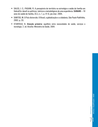 •	 SALES, I. C.; PAGANI, R. A preceptoria de território na estratégia e saúde da família em
   Sobral/Ce: desafi os políticos, teóricos e metodológicos de uma experiência. SANARE – 10
   anos do saúde da família, [S.l.], n. 1, p. 41-6, jan./mar. 2004.
•	 SANTOS, M. O País distorcido. O Brasil, a globalização e a cidadania. São Paulo Publifolha.
   2002. p. 33.
•	 STARFIELD, B. Atenção primária: equilíbrio entre necessidades de saúde, serviços e
   tecnologia. 2. ed. Brasília: Ministério da Saúde, 2004.




                                                                                                                Of icina de Qualificação do NASF
                                                                                                 Bibliografia




                                                                                                 71
 