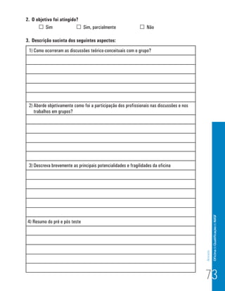 2. O objetivo foi atingido?
          Sim               Sim, parcialmente                    Não

3. Descrição sucinta dos seguintes aspectos:
 1) Como ocorreram as discussões teórico-conceituais com o grupo?




 2) Aborde objetivamente como foi a participação dos profissionais nas discussões e nos
    trabalhos em grupos?




 3) Descreva brevemente as principais potencialidades e fragilidades da oficina




                                                                                                   Of icina de Qualificação do NASF

4) Resumo do pré e pós teste
                                                                                          Anexos




                                                                                          73
 