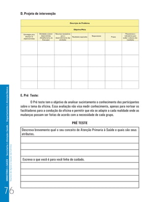 D. Projeto de intervenção
MINISTÉRIO da SAÚDE / Secretaria de Atenção à Saúde / Departamento de Atenção Básica




                                                                                                                      E. Pré Teste:
                                                                                                                               O Pré teste tem o objetivo de analisar sucintamente o conhecimento dos participantes
                                                                                                                      sobre o tema da oficina. Essa avaliação não visa medir conhecimento, apenas para nortear os
                                                                                                                      facilitadores para a condução da oficina e permitir que ela se adapte a cada realidade onde as
                                                                                                                      mudanças possam ser feitas de acordo com a necessidade de cada grupo.

                                                                                                                                                              PRÉ TESTE
                                                                                                                       Descreva brevemente qual o seu conceito de Atenção Primaria à Saúde e quais são seus
                                                                                                                       atributos.
                                                                                 Núcleo de Apoio a Saúde da Família




                                                                                                                       Escreva o que você é para você linha de cuidado.




76
 