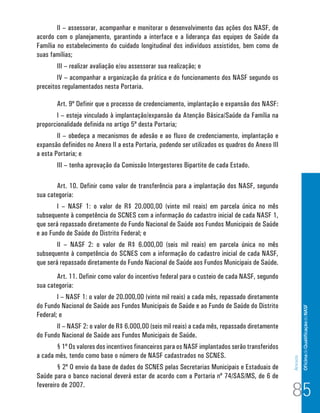II – assessorar, acompanhar e monitorar o desenvolvimento das ações dos NASF, de
acordo com o planejamento, garantindo a interface e a liderança das equipes de Saúde da
Família no estabelecimento do cuidado longitudinal dos indivíduos assistidos, bem como de
suas famílias;
       III – realizar avaliação e/ou assessorar sua realização; e
        IV – acompanhar a organização da prática e do funcionamento dos NASF segundo os
preceitos regulamentados nesta Portaria.

       Art. 9º Definir que o processo de credenciamento, implantação e expansão dos NASF:
       I – esteja vinculado à implantação/expansão da Atenção Básica/Saúde da Família na
proporcionalidade definida no artigo 5º desta Portaria;
        II – obedeça a mecanismos de adesão e ao fluxo de credenciamento, implantação e
expansão definidos no Anexo II a esta Portaria, podendo ser utilizados os quadros do Anexo III
a esta Portaria; e
       III – tenha aprovação da Comissão Intergestores Bipartite de cada Estado.

       Art. 10. Definir como valor de transferência para a implantação dos NASF, segundo
sua categoria:
        I – NASF 1: o valor de R$ 20.000,00 (vinte mil reais) em parcela única no mês
subsequente à competência do SCNES com a informação do cadastro inicial de cada NASF 1,
que será repassado diretamente do Fundo Nacional de Saúde aos Fundos Municipais de Saúde
e ao Fundo de Saúde do Distrito Federal; e
        II – NASF 2: o valor de R$ 6.000,00 (seis mil reais) em parcela única no mês
subsequente à competência do SCNES com a informação do cadastro inicial de cada NASF,
que será repassado diretamente do Fundo Nacional de Saúde aos Fundos Municipais de Saúde.
       Art. 11. Definir como valor do incentivo federal para o custeio de cada NASF, segundo
sua categoria:
        I – NASF 1: o valor de 20.000,00 (vinte mil reais) a cada mês, repassado diretamente
do Fundo Nacional de Saúde aos Fundos Municipais de Saúde e ao Fundo de Saúde do Distrito                 Of icina de Qualificação do NASF

Federal; e
       II – NASF 2: o valor de R$ 6.000,00 (seis mil reais) a cada mês, repassado diretamente
do Fundo Nacional de Saúde aos Fundos Municipais de Saúde.
       § 1º Os valores dos incentivos financeiros para os NASF implantados serão transferidos
a cada mês, tendo como base o número de NASF cadastrados no SCNES.
                                                                                                 Anexos




        § 2º O envio da base de dados do SCNES pelas Secretarias Municipais e Estaduais de
Saúde para o banco nacional deverá estar de acordo com a Portaria nº 74/SAS/MS, de 6 de
fevereiro de 2007.
                                                                                                 85
 