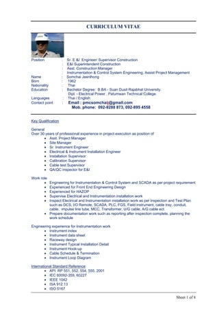 Sheet 1 of 8
CURRICULUM VITAE
Position : Sr. E &I Engineer/ Supervisor Construction
: E&I Superintendent Construction
: Asst. Construction Manager
: Instrumentation & Control System Engineering, Assist Project Management
Name : Somchai Jeenlhong
Born : 1962
Nationality : Thai
Education : Bachelor Degree: B.BA - Suan Dusit Rajabhat University.
Dipl. - Electrical Power , Patumwan Technical College.
Languages : Thai / English
Contact point : Email : pmcsomchaij@gmail.com
Mob. phone: 092-9288 873, 092-895 4558
Key Qualification
General
Over 30 years of professional experience in project execution as position of
 Asst. Project Manager
 Site Manager
 Sr. Instrument Engineer
 Electrical & Instrument Installation Engineer
 Installation Supervisor
 Calibration Supervisor
 Cable test Supervisor
 QA/QC inspector for E&I
Work role
 Engineering for Instrumentation & Control System and SCADA as per project requirement
 Experienced for Front End Engineering Design
 Experienced for HAZOP
 Supervise Electrical and Instrumentation installation work
 Inspect Electrical and Instrumentation installation work as per Inspection and Test Plan
such as DCS, I/O Remote, SCADA, PLC, FGS, Field instrument, cable tray, conduit,
cable, impulse line tube, MCC, Transformer, U/G cable, A/G cable ect.
 Prepare documentation work such as reporting after inspection complete, planning the
work schedule
Engineering experience for Instrumentation work
 Instrument index
 Instrument data sheet
 Raceway design
 Instrument Typical Installation Detail
 Instrument Hook-up
 Cable Schedule & Termination
 Instrument Loop Diagram
International Standard Reference
 API RP 551, 552, 554, 555, 2001
 IEC 60092-359, 60227
 IEEE 1042
 ISA 912.13
 ISO 5167
 