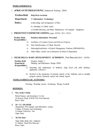 WORK EXPERIENCE:
1. AFRICAN PETROLEUM PLC, (Industrial Training: 2008)
PositionHeld: Help Desk Assistant
Department: IT (Information Technology)
Duties: a) Recording and Arrangement of Files.
b) Attending to Clients needs.
c) Trouble-Shooting and Minor Maintenance of Computer Equipment
2. PROXYNET COMMUNICATIONS, Lagos (NYSC: 2011- 2012)
Position Held: Database/Information Personnel
Responsiblities:
a) Installation of Computer System and Software Programs
b) Data Entry/Keeping of Clients Records
c) Marketing/Installation of School Management Software (PROSKOOL).
d) Other Duties carried out as Instructed by Head of Department.
3. NIGER DELTA BASIN DEVELOPMENT AUTHORITY, Port Harcourt (2012 – DATE)
Position Held: Program Analyst 1
Department: Planning and Information Design (PID)
Responsiblities:
a) Operating and maintenance of database using Excel and other database
application software’s.
b) Involved in the production of periodic reports of the Authority such as monthly
progress reports, Quarterly reports and Annual reports
EXTRA-CURRICULAR ACTIVITIES:
Traveling, Watching movies, Swimming, Playing Football
REFEREES:
1. Mrs. Stella N Ordu .
Pabod Finance and Investment Co Ltd
10, Ikwerre Road, P.M.B 5166, Port-Harcourt
Rivers State.
2. Dr V.C. OSAMOR
Department Of Computer and Information science
College of Science and Technology,
Covenant University, Ota
Ogun State.
3. Mr Efe Ituru
Niger Delta Basin Dev. Authority
21 Azikiwe Road Port Harcourt,
Rivers State.
 