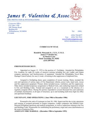 James F. Valentine & Associates
FIRE PROTECTION & INVESTIGATIONS
Corporate Office:
P.O. Box 1160
300 Thomas Road
Building 401
Williamstown, NJ 08094 Tel: (888)
273-6644
(856) 784-6077
Fax: (856) 782-7031
www.FireInvestigations.com
info@valentineassoc.com
CURRICULUM VITAE
Renald R. Pelszynski Jr., C.F.I., C.F.E.I.
James F Valentine Inc.
16 Masters Lane
Hazle Township, PA 18202
(215) 209-9363
FIREFIGHTER RECRUIT:
Appointed on August 12, 1974 to the position of Firefighter. Attended the Philadelphia
Fire Academy for eight (8) weeks of intensive training including first aid, Ladder and Engine
company operations, and familiarization of equipment. Attended the Philadelphia Naval Base,
Damage Control School, for one (1) week of training in the suppression of shipboard fires.
Assigned to firefighting duties upon completion of recruit training. Duties included the
care and operation of various types of Fire Department vehicles, power tools, hand tools, rescue
and fire suppression equipment. Primary duties included rescue, ventilation, and fire suppression.
Other duties included temporary assignments to Medical Units, and conducting inspections related
to Fire and Building Codes. Trained and assigned to act as a Lieutenant in the absence of a
regularly assigned officer. During this period, responded to several thousand fires and explosions
of multiple classification, in all types of structures, up to and including multi-story high rise office
and apartment buildings.
LIEUTENANT, FIRE OPERATIONS: ( June 1986 to December 1986)
Promoted to the rank of Lieutenant on June 30, 1986. Supervised the day to day operations
and training of assigned personnel in Engine companies, Ladder companies and Medical Units.
Directed firefighting operations and medical assignments, as well as inspections relating to the Fire
and Building Codes. Responsible for establishing the preliminary origin and cause determination at
the scene of numerous fires.
ASSISTANT FIRE MARSHAL : (December 1986 to September 1993)
 