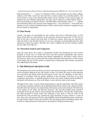 International Journal of Recent Advances in Mechanical Engineering (IJMECH) Vol.7, No.4, November 2018
4
Body background = ”....” > and so on. Sometime, URLs in the web pages use the relative address
method, so the URLs need to be converted from a relative address to an absolute address. The
usual crawler as long as the following three points can be extracted. If some specific pages are
needed with more detailed requirements, the page can be analyzed in further details. Figure 1
shows the html page of carpool web sites, where the URLs in the module< a href =”....” > and the
text information need to be extracted in the module<class = ”view ad-meta2”>. So the find all ()
function is used to find the attributed nodes of URLs, and the find () function is employed to get
the text content of carpool data.
2.5. Page Storage
Usually, web pages are downloaded by web crawlers and saved as following forms. (1) The
binary stream files are stored directly on the local disk without any processed; (2) The form of
html of text file is stored in the local disk; (3) Plain text content, whose tags are removed by
either the find() or the find all() function. In our way, web pages are downloaded and done other
operations in plain text content. And then, the crawler completes the job and continues reading
the next URL in the URL list.
2.6. Theoretical Analysis and Comparison
After the study above, the crawler is theoretically feasible. By introducing the web crawlers
designed in section one, it is found that when users have specific requirements, they need to
design web crawlers for web structures and contents. Depending on the project’s needs, some of
the measures can be used to process the data simply during the collection process. In the context
of the project, the use of web crawlers to capture data is operational. Web crawlers can provide
data supporting for the project.
3. THE PROGRAM ARCHITECTURE
The designing web crawler can obtain and retrieve data among web pages. On the whole, the data
can be accurately obtained by the web crawler so that it can satisfy the needs of route planning,
seat reservation and timing. From the local point of view, the core algorithm of each step is
designed in accordance with the specific attributes of the web pages. And they are in close
cooperation among them. A detailed description of the web crawler method and the handling of
the details will be given now. First of all, Figure 1 shows the flow chart of web crawler.
Through the flow chart, it can be clearly illustrated how to get the carpool data. The Web crawler
uses the page resolution method to get the Beautiful-Soup library function. By calling the find(),
find all() and other functions, the required data information can be easily obtained. The following
is the analysis of the find() and find all() functions. The find all() method looks through a
descendant of the tag and retrieves all descendants that match filters. The find all() method scans
the entire document to search results, but sometimes it only needs to find one result. If the
document has only one body tag, scanning the entire document for more content is a waste of
time. Since most web pages do not have a good HTML format, BeautifulSoup needs to determine
its actual format. Figure 2 shows the workflow. Here the program will be introduced step by step.
In order to clearly present the whole process, the program is divided into three parts.
.
 