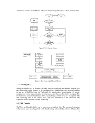 International Journal of Recent Advances in Mechanical Engineering (IJMECH) Vol.7, No.4, November 2018
5
Figure 1. Web Crawler Process
Figure 2. The Processing Of BeautifulSoup
3.1. Crawling URLs
Setting the initial URLs as the entry, the URL links of second page are obtained from the first
page. Due to the specific structure of the carpool web sites, breadth-first search strategy is used to
get and save all the URLs to the list. The breadth-first search strategy means that the web crawler
completes the current page during the crawling process and then searches for the next page. The
unstructured or semi-structured nature of the sites make it possible to have a lot of duplicate data
and advertising links in the crawled links, and cause interference to the subsequent data
acquisition, so it is required to do the second step.
3.2. URL Cleaning
The URLs are filtered in the list one by one to remove duplicate links. The number of characters
is the same in each second page link, while the advertising links and other links are different. The
 