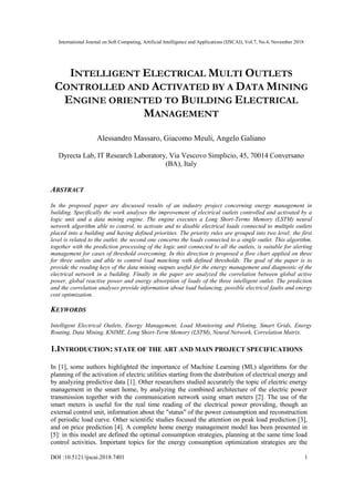 International Journal on Soft Computing, Artificial Intelligence and Applications (IJSCAI), Vol.7, No.4, November 2018
DOI :10.5121/ijscai.2018.7401 1
INTELLIGENT ELECTRICAL MULTI OUTLETS
CONTROLLED AND ACTIVATED BY A DATA MINING
ENGINE ORIENTED TO BUILDING ELECTRICAL
MANAGEMENT
Alessandro Massaro, Giacomo Meuli, Angelo Galiano
Dyrecta Lab, IT Research Laboratory, Via Vescovo Simplicio, 45, 70014 Conversano
(BA), Italy
ABSTRACT
In the proposed paper are discussed results of an industry project concerning energy management in
building. Specifically the work analyses the improvement of electrical outlets controlled and activated by a
logic unit and a data mining engine. The engine executes a Long Short-Terms Memory (LSTM) neural
network algorithm able to control, to activate and to disable electrical loads connected to multiple outlets
placed into a building and having defined priorities. The priority rules are grouped into two level: the first
level is related to the outlet, the second one concerns the loads connected to a single outlet. This algorithm,
together with the prediction processing of the logic unit connected to all the outlets, is suitable for alerting
management for cases of threshold overcoming. In this direction is proposed a flow chart applied on three
for three outlets and able to control load matching with defined thresholds. The goal of the paper is to
provide the reading keys of the data mining outputs useful for the energy management and diagnostic of the
electrical network in a building. Finally in the paper are analyzed the correlation between global active
power, global reactive power and energy absorption of loads of the three intelligent outlet. The prediction
and the correlation analyses provide information about load balancing, possible electrical faults and energy
cost optimization.
KEYWORDS
Intelligent Electrical Outlets, Energy Management, Load Monitoring and Piloting, Smart Grids, Energy
Routing, Data Mining, KNIME, Long Short-Term Memory (LSTM), Neural Network, Correlation Matrix.
1.INTRODUCTION: STATE OF THE ART AND MAIN PROJECT SPECIFICATIONS
In [1], some authors highlighted the importance of Machine Learning (ML) algorithms for the
planning of the activation of electric utilities starting from the distribution of electrical energy and
by analyzing predictive data [1]. Other researchers studied accurately the topic of electric energy
management in the smart home, by analyzing the combined architecture of the electric power
transmission together with the communication network using smart meters [2]. The use of the
smart meters is useful for the real time reading of the electrical power providing, though an
external control unit, information about the "status" of the power consumption and reconstruction
of periodic load curve. Other scientific studies focused the attention on peak load prediction [3],
and on price prediction [4]. A complete home energy management model has been presented in
[5]: in this model are defined the optimal consumption strategies, planning at the same time load
control activities. Important topics for the energy consumption optimization strategies are the
 
