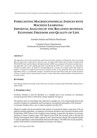 International Journal on Soft Computing, Artificial Intelligence and Applications (IJSCAI), Vol.7, No.4, November 2018
DOI :10.5121/ijscai.2018.7402 21
FORECASTING MACROECONOMICAL INDICES WITH
MACHINE LEARNING:
IMPARTIAL ANALYSIS OF THE RELATION BETWEEN
ECONOMIC FREEDOM AND QUALITY OF LIFE
Jonathan Staufer and Patricia Brockmann
Computer Science Departmennt
Technische Hochschule Nuernberg Georg Simon Ohm
Nuremberg, Germany
ABSTRACT
The importance of economic freedom has often been stressed by supporters of liberalism, but can its actual
effect be observed in a data driven, objective way? To analyze this relation the Economic Freedom of the
World (EFW) index and the Human Development Index (HDI) were examined with modern machine learn-
ing algorithms and a wide-ranging approach. Considering the EFW index’s preference of a liberalistic
oriented economic policy, an objective recommendation for creating an economic policy that improves
people’s everyday lives might be derived by the analysis results. It was found that these more advanced
algorithms achieve a considerably stronger correlation between both indices than pure statistical means
yet leave a small room for interpretation towards a counter-liberalistic implementation of demand-driven
economic policy.
KEYWORDS
Data Mining, Machine Learning, Neural Networks, Economic Freedom of the World Index, Human Devel-
opment Index
1. INTRODUCTION
Economic freedom is seen by liberalists as a valuable asset of an economy as it promotes
ecnomical growth which is follwed by a better standard of living [1].
The question arises to what degree this statement is actually true. Can a relationship between the
economic freedom of a population and its prosperity, development and quality of life befound —
is economic freedom truly a way to improve peoples everyday life?
Objective insights may be provided by data analysis of economical indices using state of the art
machine learning algorithms. An indicator of economic freedom is the Economic Freedom of the
World Index (EFW Index) of the Canadian Fraser Institute. It quantifies the degree of economic
freedom of various countries since 1996. Based on the EFW, this resreach aims to forecast the
Human Development Index (HDI) realaesd by the United Nations Human Development Report
to analyse dependencys and relationships between both indices. The HDI aims to put prospertiy,
quality of life and the overall development of countires into figures.
 