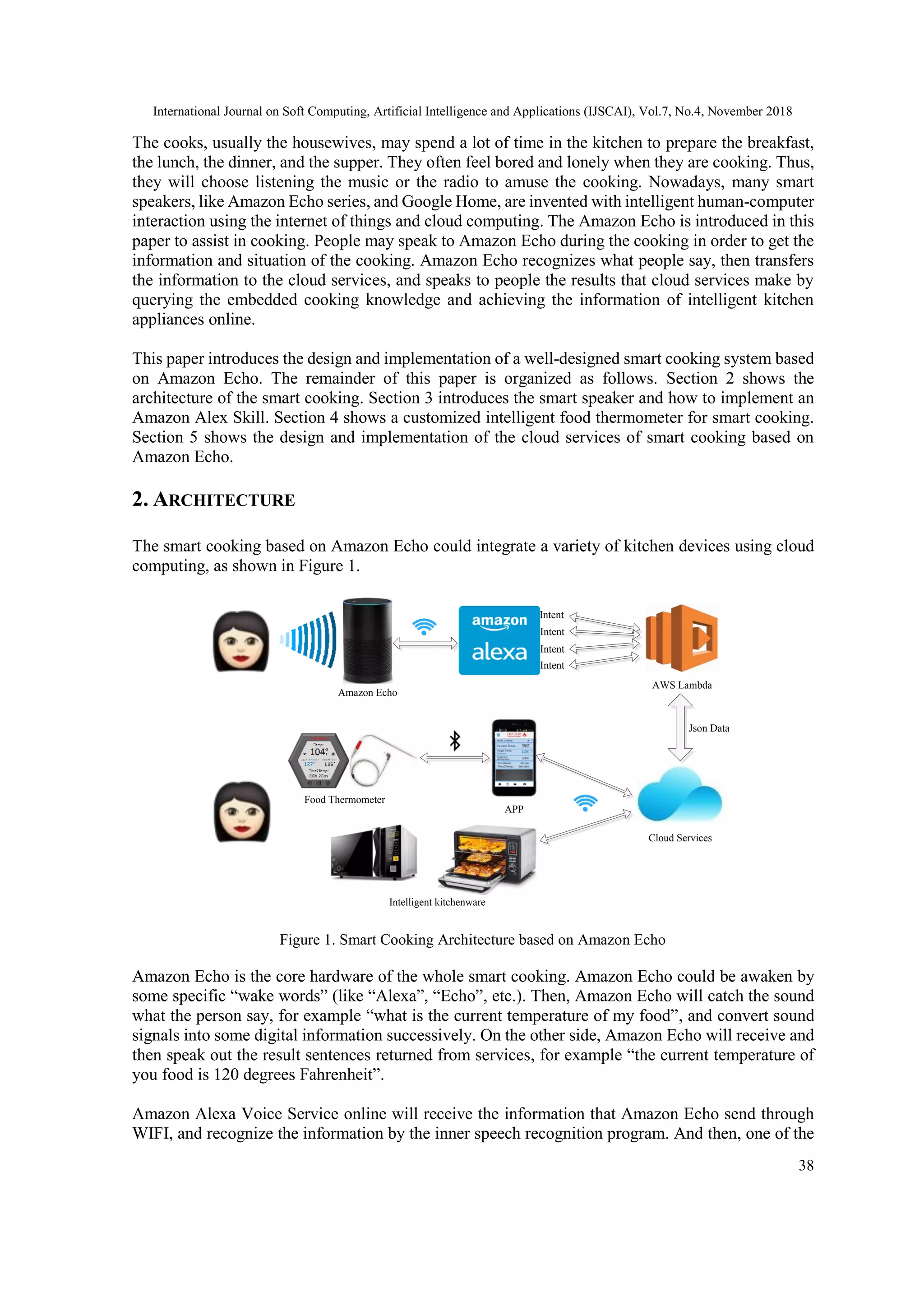 International Journal on Soft Computing, Artificial Intelligence and Applications (IJSCAI), Vol.7, No.4, November 2018
38
The cooks, usually the housewives, may spend a lot of time in the kitchen to prepare the breakfast,
the lunch, the dinner, and the supper. They often feel bored and lonely when they are cooking. Thus,
they will choose listening the music or the radio to amuse the cooking. Nowadays, many smart
speakers, like Amazon Echo series, and Google Home, are invented with intelligent human-computer
interaction using the internet of things and cloud computing. The Amazon Echo is introduced in this
paper to assist in cooking. People may speak to Amazon Echo during the cooking in order to get the
information and situation of the cooking. Amazon Echo recognizes what people say, then transfers
the information to the cloud services, and speaks to people the results that cloud services make by
querying the embedded cooking knowledge and achieving the information of intelligent kitchen
appliances online.
This paper introduces the design and implementation of a well-designed smart cooking system based
on Amazon Echo. The remainder of this paper is organized as follows. Section 2 shows the
architecture of the smart cooking. Section 3 introduces the smart speaker and how to implement an
Amazon Alex Skill. Section 4 shows a customized intelligent food thermometer for smart cooking.
Section 5 shows the design and implementation of the cloud services of smart cooking based on
Amazon Echo.
2. ARCHITECTURE
The smart cooking based on Amazon Echo could integrate a variety of kitchen devices using cloud
computing, as shown in Figure 1.
APP
Cloud Services
Intent
AWS Lambda
Intent
Intent
Intent
Food Thermometer
Intelligent kitchenware
Json Data
Amazon Echo
Figure 1. Smart Cooking Architecture based on Amazon Echo
Amazon Echo is the core hardware of the whole smart cooking. Amazon Echo could be awaken by
some specific “wake words” (like “Alexa”, “Echo”, etc.). Then, Amazon Echo will catch the sound
what the person say, for example “what is the current temperature of my food”, and convert sound
signals into some digital information successively. On the other side, Amazon Echo will receive and
then speak out the result sentences returned from services, for example “the current temperature of
you food is 120 degrees Fahrenheit”.
Amazon Alexa Voice Service online will receive the information that Amazon Echo send through
WIFI, and recognize the information by the inner speech recognition program. And then, one of the
 