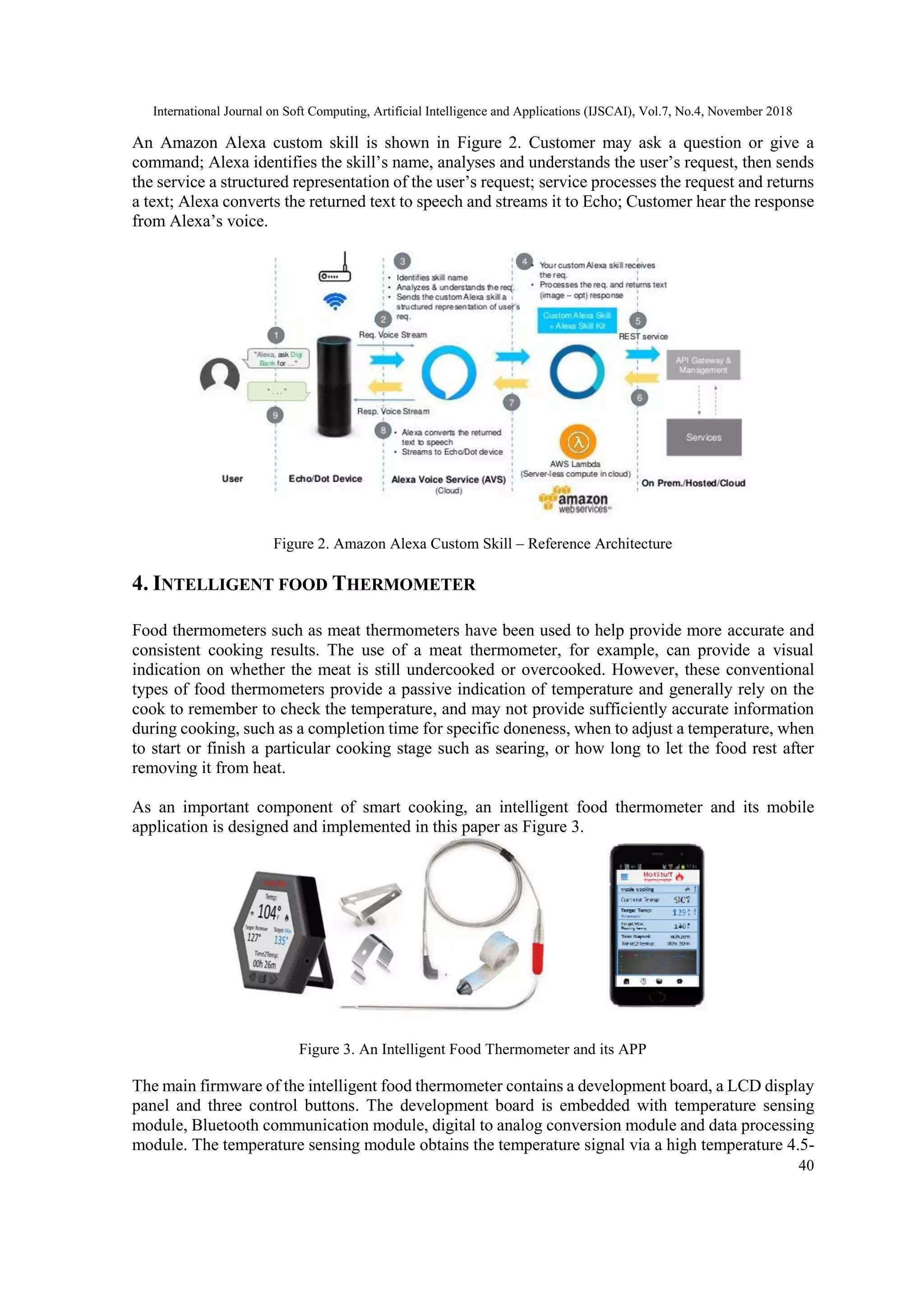 International Journal on Soft Computing, Artificial Intelligence and Applications (IJSCAI), Vol.7, No.4, November 2018
40
An Amazon Alexa custom skill is shown in Figure 2. Customer may ask a question or give a
command; Alexa identifies the skill’s name, analyses and understands the user’s request, then sends
the service a structured representation of the user’s request; service processes the request and returns
a text; Alexa converts the returned text to speech and streams it to Echo; Customer hear the response
from Alexa’s voice.
Figure 2. Amazon Alexa Custom Skill – Reference Architecture
4. INTELLIGENT FOOD THERMOMETER
Food thermometers such as meat thermometers have been used to help provide more accurate and
consistent cooking results. The use of a meat thermometer, for example, can provide a visual
indication on whether the meat is still undercooked or overcooked. However, these conventional
types of food thermometers provide a passive indication of temperature and generally rely on the
cook to remember to check the temperature, and may not provide sufficiently accurate information
during cooking, such as a completion time for specific doneness, when to adjust a temperature, when
to start or finish a particular cooking stage such as searing, or how long to let the food rest after
removing it from heat.
As an important component of smart cooking, an intelligent food thermometer and its mobile
application is designed and implemented in this paper as Figure 3.
Figure 3. An Intelligent Food Thermometer and its APP
The main firmware of the intelligent food thermometer contains a development board, a LCD display
panel and three control buttons. The development board is embedded with temperature sensing
module, Bluetooth communication module, digital to analog conversion module and data processing
module. The temperature sensing module obtains the temperature signal via a high temperature 4.5-
 