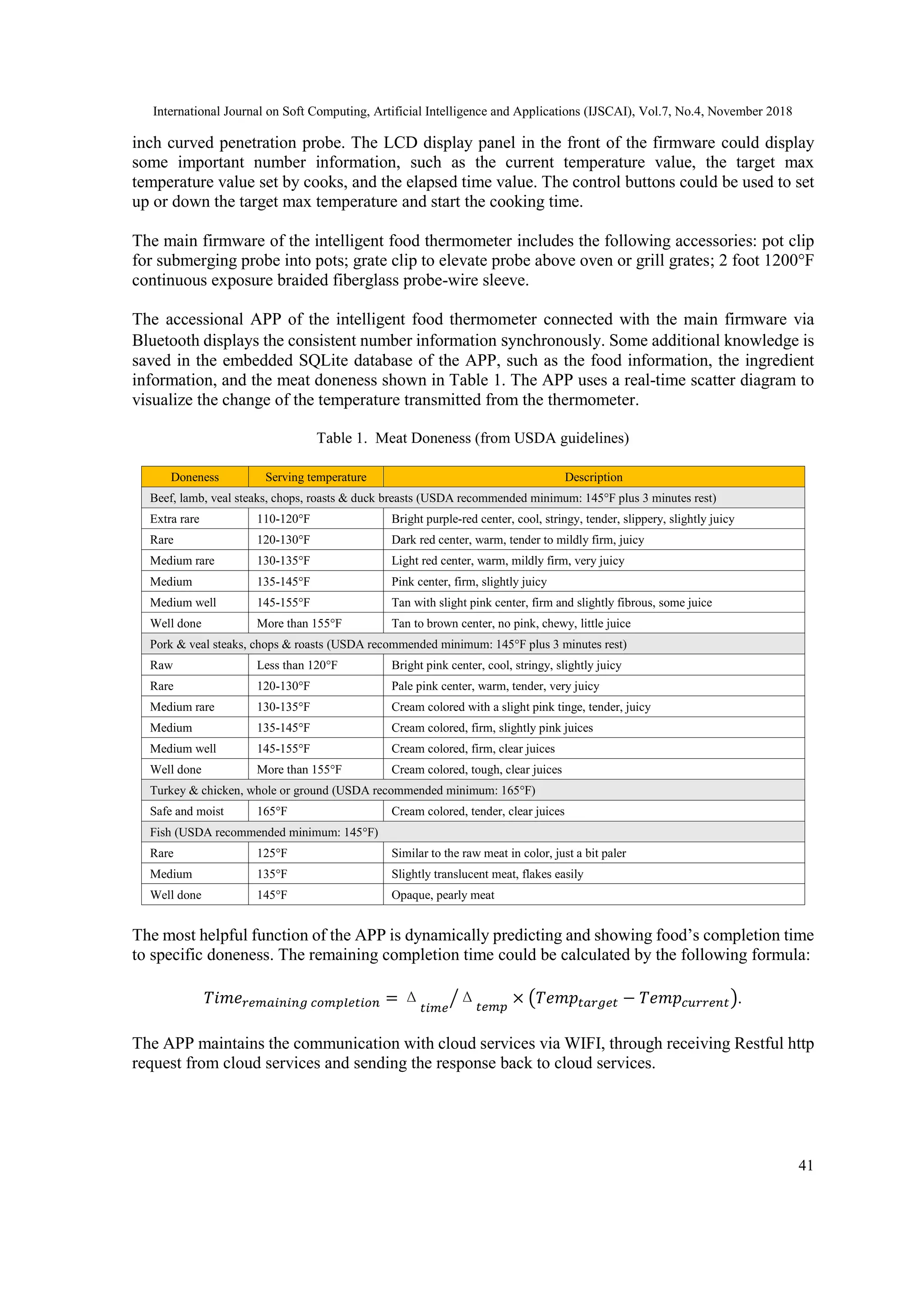 International Journal on Soft Computing, Artificial Intelligence and Applications (IJSCAI), Vol.7, No.4, November 2018
41
inch curved penetration probe. The LCD display panel in the front of the firmware could display
some important number information, such as the current temperature value, the target max
temperature value set by cooks, and the elapsed time value. The control buttons could be used to set
up or down the target max temperature and start the cooking time.
The main firmware of the intelligent food thermometer includes the following accessories: pot clip
for submerging probe into pots; grate clip to elevate probe above oven or grill grates; 2 foot 1200°F
continuous exposure braided fiberglass probe-wire sleeve.
The accessional APP of the intelligent food thermometer connected with the main firmware via
Bluetooth displays the consistent number information synchronously. Some additional knowledge is
saved in the embedded SQLite database of the APP, such as the food information, the ingredient
information, and the meat doneness shown in Table 1. The APP uses a real-time scatter diagram to
visualize the change of the temperature transmitted from the thermometer.
Table 1. Meat Doneness (from USDA guidelines)
Doneness Serving temperature Description
Beef, lamb, veal steaks, chops, roasts & duck breasts (USDA recommended minimum: 145°F plus 3 minutes rest)
Extra rare 110-120°F Bright purple-red center, cool, stringy, tender, slippery, slightly juicy
Rare 120-130°F Dark red center, warm, tender to mildly firm, juicy
Medium rare 130-135°F Light red center, warm, mildly firm, very juicy
Medium 135-145°F Pink center, firm, slightly juicy
Medium well 145-155°F Tan with slight pink center, firm and slightly fibrous, some juice
Well done More than 155°F Tan to brown center, no pink, chewy, little juice
Pork & veal steaks, chops & roasts (USDA recommended minimum: 145°F plus 3 minutes rest)
Raw Less than 120°F Bright pink center, cool, stringy, slightly juicy
Rare 120-130°F Pale pink center, warm, tender, very juicy
Medium rare 130-135°F Cream colored with a slight pink tinge, tender, juicy
Medium 135-145°F Cream colored, firm, slightly pink juices
Medium well 145-155°F Cream colored, firm, clear juices
Well done More than 155°F Cream colored, tough, clear juices
Turkey & chicken, whole or ground (USDA recommended minimum: 165°F)
Safe and moist 165°F Cream colored, tender, clear juices
Fish (USDA recommended minimum: 145°F)
Rare 125°F Similar to the raw meat in color, just a bit paler
Medium 135°F Slightly translucent meat, flakes easily
Well done 145°F Opaque, pearly meat
The most helpful function of the APP is dynamically predicting and showing food’s completion time
to specific doneness. The remaining completion time could be calculated by the following formula:
𝑇𝑖𝑚𝑒 𝑟𝑒𝑚𝑎𝑖𝑛𝑖𝑛𝑔 𝑐𝑜𝑚𝑝𝑙𝑒𝑡𝑖𝑜𝑛 = Δ
𝑡𝑖𝑚𝑒
Δ 𝑡𝑒𝑚𝑝
⁄ × (𝑇𝑒𝑚𝑝𝑡𝑎𝑟𝑔𝑒𝑡 − 𝑇𝑒𝑚𝑝𝑐𝑢𝑟𝑟𝑒𝑛𝑡).
The APP maintains the communication with cloud services via WIFI, through receiving Restful http
request from cloud services and sending the response back to cloud services.
 