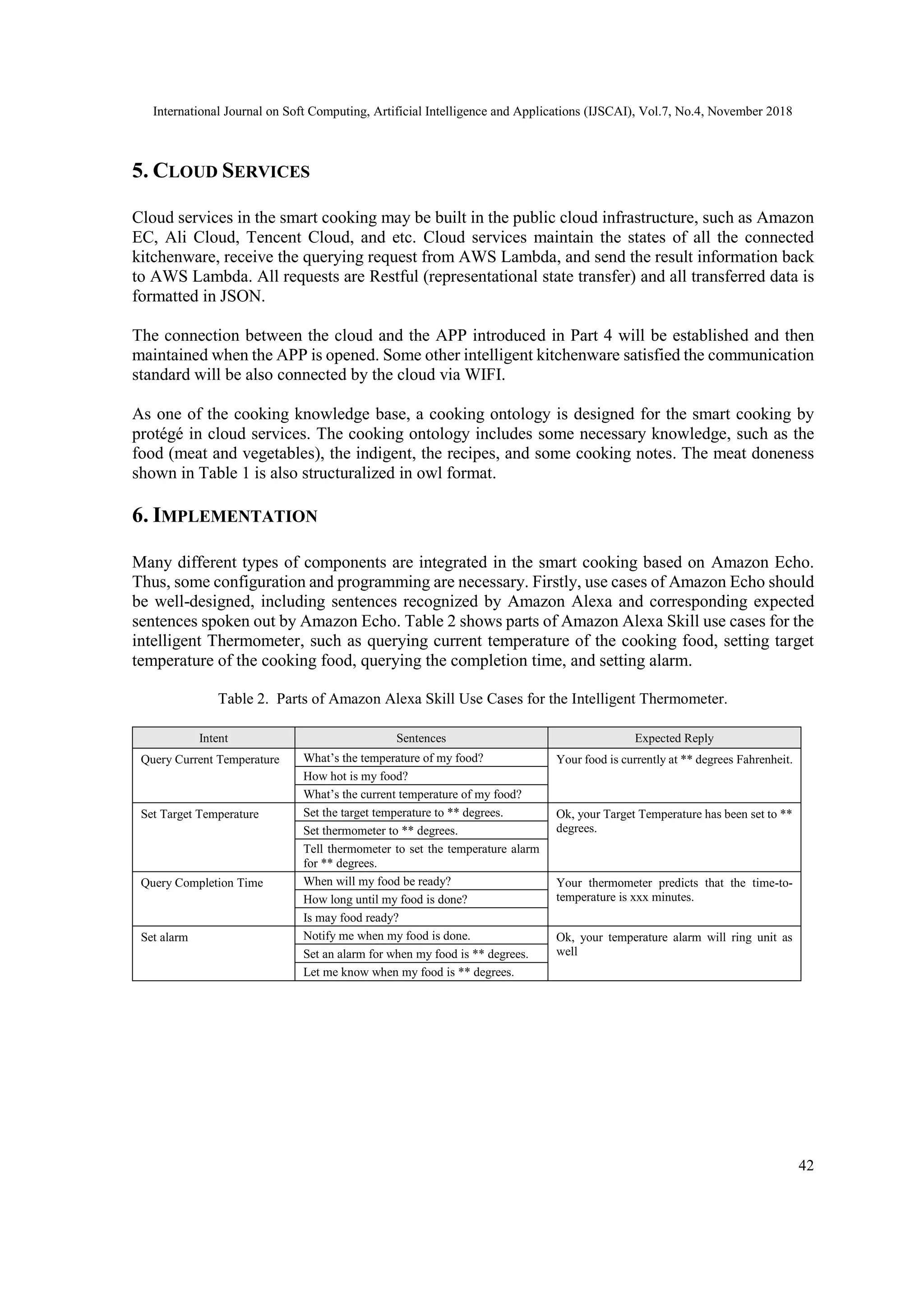International Journal on Soft Computing, Artificial Intelligence and Applications (IJSCAI), Vol.7, No.4, November 2018
42
5. CLOUD SERVICES
Cloud services in the smart cooking may be built in the public cloud infrastructure, such as Amazon
EC, Ali Cloud, Tencent Cloud, and etc. Cloud services maintain the states of all the connected
kitchenware, receive the querying request from AWS Lambda, and send the result information back
to AWS Lambda. All requests are Restful (representational state transfer) and all transferred data is
formatted in JSON.
The connection between the cloud and the APP introduced in Part 4 will be established and then
maintained when the APP is opened. Some other intelligent kitchenware satisfied the communication
standard will be also connected by the cloud via WIFI.
As one of the cooking knowledge base, a cooking ontology is designed for the smart cooking by
protégé in cloud services. The cooking ontology includes some necessary knowledge, such as the
food (meat and vegetables), the indigent, the recipes, and some cooking notes. The meat doneness
shown in Table 1 is also structuralized in owl format.
6. IMPLEMENTATION
Many different types of components are integrated in the smart cooking based on Amazon Echo.
Thus, some configuration and programming are necessary. Firstly, use cases of Amazon Echo should
be well-designed, including sentences recognized by Amazon Alexa and corresponding expected
sentences spoken out by Amazon Echo. Table 2 shows parts of Amazon Alexa Skill use cases for the
intelligent Thermometer, such as querying current temperature of the cooking food, setting target
temperature of the cooking food, querying the completion time, and setting alarm.
Table 2. Parts of Amazon Alexa Skill Use Cases for the Intelligent Thermometer.
Intent Sentences Expected Reply
Query Current Temperature What’s the temperature of my food? Your food is currently at ** degrees Fahrenheit.
How hot is my food?
What’s the current temperature of my food?
Set Target Temperature Set the target temperature to ** degrees. Ok, your Target Temperature has been set to **
degrees.Set thermometer to ** degrees.
Tell thermometer to set the temperature alarm
for ** degrees.
Query Completion Time When will my food be ready? Your thermometer predicts that the time-to-
temperature is xxx minutes.How long until my food is done?
Is may food ready?
Set alarm Notify me when my food is done. Ok, your temperature alarm will ring unit as
wellSet an alarm for when my food is ** degrees.
Let me know when my food is ** degrees.
 