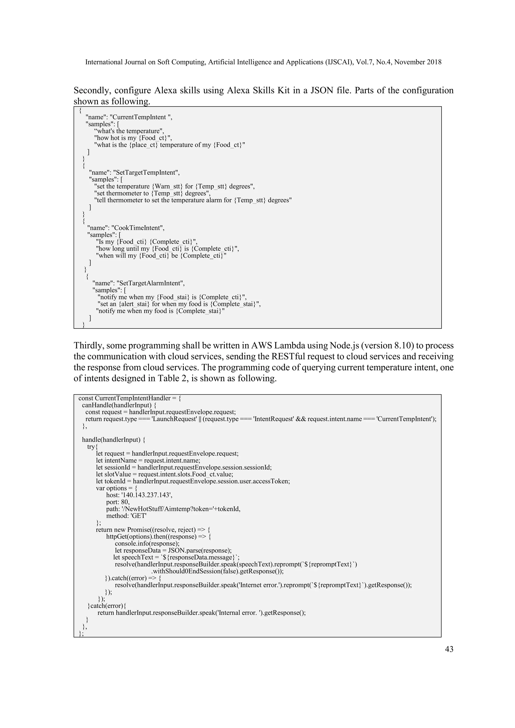 International Journal on Soft Computing, Artificial Intelligence and Applications (IJSCAI), Vol.7, No.4, November 2018
43
Secondly, configure Alexa skills using Alexa Skills Kit in a JSON file. Parts of the configuration
shown as following.
{
"name": "CurrentTempIntent ",
"samples": [
“what's the temperature",
"how hot is my {Food_ct}",
"what is the {place_ct} temperature of my {Food_ct}"
]
}
{
"name": "SetTargetTempIntent",
"samples": [
"set the temperature {Warn_stt} for {Temp_stt} degrees",
"set thermometer to {Temp_stt} degrees",
"tell thermometer to set the temperature alarm for {Temp_stt} degrees"
]
}
{
"name": "CookTimeIntent",
"samples": [
"Is my {Food_cti} {Complete_cti}",
"how long until my {Food_cti} is {Complete_cti}",
"when will my {Food_cti} be {Complete_cti}"
]
}
{
"name": "SetTargetAlarmIntent",
"samples": [
"notify me when my {Food_stai} is {Complete_cti}",
"set an {alert_stai} for when my food is {Complete_stai}",
"notify me when my food is {Complete_stai}"
]
}
Thirdly, some programming shall be written in AWS Lambda using Node.js (version 8.10) to process
the communication with cloud services, sending the RESTful request to cloud services and receiving
the response from cloud services. The programming code of querying current temperature intent, one
of intents designed in Table 2, is shown as following.
const CurrentTempIntentHandler = {
canHandle(handlerInput) {
const request = handlerInput.requestEnvelope.request;
return request.type === 'LaunchRequest' || (request.type === 'IntentRequest' && request.intent.name === 'CurrentTempIntent');
},
handle(handlerInput) {
try{
let request = handlerInput.requestEnvelope.request;
let intentName = request.intent.name;
let sessionId = handlerInput.requestEnvelope.session.sessionId;
let slotValue = request.intent.slots.Food_ct.value;
let tokenId = handlerInput.requestEnvelope.session.user.accessToken;
var options = {
host: '140.143.237.143',
port: 80,
path: '/NewHotStuff/Aimtemp?token='+tokenId,
method: 'GET'
};
return new Promise((resolve, reject) => {
httpGet(options).then((response) => {
console.info(response);
let responseData = JSON.parse(response);
let speechText = `${responseData.message}`;
resolve(handlerInput.responseBuilder.speak(speechText).reprompt(`${repromptText}`)
.withShould0EndSession(false).getResponse());
}).catch((error) => {
resolve(handlerInput.responseBuilder.speak('Internet error.').reprompt(`${repromptText}`).getResponse());
});
});
}catch(error){
return handlerInput.responseBuilder.speak('Internal error. ').getResponse();
}
},
};
 