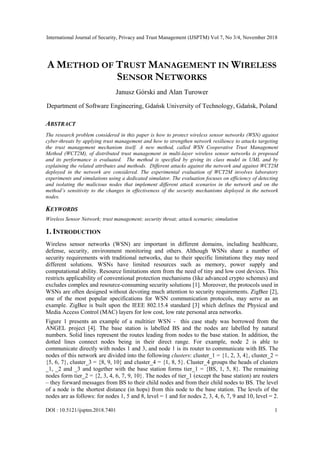 International Journal of Security, Privacy and Trust Management (IJSPTM) Vol 7, No 3/4, November 2018
DOI : 10.5121/ijsptm.2018.7401 1
A METHOD OF TRUST MANAGEMENT IN WIRELESS
SENSOR NETWORKS
Janusz Górski and Alan Turower
Department of Software Engineering, Gdańsk University of Technology, Gdańsk, Poland
ABSTRACT
The research problem considered in this paper is how to protect wireless sensor networks (WSN) against
cyber-threats by applying trust management and how to strengthen network resilience to attacks targeting
the trust management mechanism itself. A new method, called WSN Cooperative Trust Management
Method (WCT2M), of distributed trust management in multi-layer wireless sensor networks is proposed
and its performance is evaluated. The method is specified by giving its class model in UML and by
explaining the related attributes and methods. Different attacks against the network and against WCT2M
deployed in the network are considered. The experimental evaluation of WCT2M involves laboratory
experiments and simulations using a dedicated simulator. The evaluation focuses on efficiency of detecting
and isolating the malicious nodes that implement different attack scenarios in the network and on the
method’s sensitivity to the changes in effectiveness of the security mechanisms deployed in the network
nodes.
KEYWORDS
Wireless Sensor Network; trust management; security threat; attack scenario; simulation
1. INTRODUCTION
Wireless sensor networks (WSN) are important in different domains, including healthcare,
defense, security, environment monitoring and others. Although WSNs share a number of
security requirements with traditional networks, due to their specific limitations they may need
different solutions. WSNs have limited resources such as memory, power supply and
computational ability. Resource limitations stem from the need of tiny and low cost devices. This
restricts applicability of conventional protection mechanisms (like advanced crypto schemes) and
excludes complex and resource-consuming security solutions [1]. Moreover, the protocols used in
WSNs are often designed without devoting much attention to security requirements. ZigBee [2],
one of the most popular specifications for WSN communication protocols, may serve as an
example. ZigBee is built upon the IEEE 802.15.4 standard [3] which defines the Physical and
Media Access Control (MAC) layers for low cost, low rate personal area networks.
Figure 1 presents an example of a multitier WSN - this case study was borrowed from the
ANGEL project [4]. The base station is labelled BS and the nodes are labelled by natural
numbers. Solid lines represent the routes leading from nodes to the base station. In addition, the
dotted lines connect nodes being in their direct range. For example, node 2 is able to
communicate directly with nodes 1 and 3, and node 1 is its router to communicate with BS. The
nodes of this network are divided into the following clusters: cluster_1 = {1, 2, 3, 4}, cluster_2 =
{5, 6, 7}, cluster_3 = {8, 9, 10} and cluster_4 = {1, 8, 5}. Cluster_4 groups the heads of clusters
_1, _2 and _3 and together with the base station forms tier_1 = {BS, 1, 5, 8}. The remaining
nodes form tier_2 = {2, 3, 4, 6, 7, 9, 10}. The nodes of tier_1 (except the base station) are routers
– they forward messages from BS to their child nodes and from their child nodes to BS. The level
of a node is the shortest distance (in hops) from this node to the base station. The levels of the
nodes are as follows: for nodes 1, 5 and 8, level = 1 and for nodes 2, 3, 4, 6, 7, 9 and 10, level = 2.
 