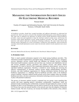 International Journal of Security, Privacy and Trust Management (IJSPTM) Vol 7, No 3/4, November 2018
DOI : 10.5121/ijsptm.2018.7402 21
MANAGING THE INFORMATION SECURITY ISSUES
OF ELECTRONIC MEDICAL RECORDS
Nisreen Innab
Faculty of Computer and Information Security, Naif Arab University for Security
Sciences, Al-Riyadh, Saudi Arabia
ABSTRACT
All healthcare providers should have enough knowledge and sufficient information to understand the
potential risk, which can lead to a breach in the Jordanian health information system (Hakeem program).
This study aims to emphasise the importance of sharing sensitive health information among healthcare
providers, create laws and regulations to keep the electronic medical records secure, and increase the
awareness about health information security among healthcare providers. The study conducted seven
interviews with medical staff and an information technology technician. The study results showed that
sharing sensitive information in a secure environment, creating laws and regulations, and increasing the
awareness about health information security render the electronic medical records of patients more secure
and safe.
KEYWORDS
Electronic Medical Records Security, Health Records, Data Breach, Hakeem Program.
1. INTRODUCTION
There is much essential information required to be shared among healthcare providers. This
information includes hospitalisation, prescription drugs, ambulatory patient services, emergency
services, laboratory services, mental health and substance use disorder services, including
behavioural health treatment, maternity and new-born care, treatment and rehabilitative devices
and services, paediatric services, preventive and wellness services, and chronic disease
management. It is hard to find all of this complicated information about patients’ services in an
individual healthcare organisation. Therefore, it should be secure sharing and conveying the
effective communication of electronic medical records among multidisciplinary providers,
divisions, and other healthcare organisations [1]. Sharing information between divisions and
healthcare organisations is a challenge faced by healthcare providers. Risk in the healthcare
system of patients’ electronic medical records security can be more complex when care includes
healthcare providers, who have autonomous information technology network security frameworks
in place with potential weaknesses.
The privacy of electronic medical records is separated into two groups: issues regarding data
security and issues regarding patient’s information confidentiality. Legislations, which are
planned towards maintaining the confidentiality of patients through leading the actions in which
hospitals are able to reveal information can also deliver incentives for the security of patient data
[2]. Privacy laws raise the network benefits or the network costs from the adoption of electronic
medical records. The laws of privacy can increase the benefits of the network as they enhance
 
