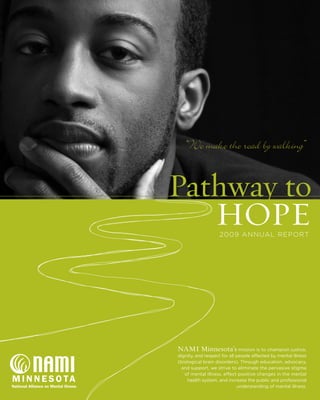 Pathway to
HOPE2009 ANNUAL REPORT
NAMI Minnesota’s mission is to champion justice,
dignity, and respect for all people affected by mental illness
(biological brain disorders). Through education, advocacy,
and support, we strive to eliminate the pervasive stigma
of mental illness, effect positive changes in the mental
health system, and increase the public and professional
understanding of mental illness.
“We make the road by walking”
 