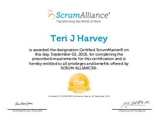 Teri J Harvey
is awarded the designation Certified ScrumMaster® on
this day, September 02, 2016, for completing the
prescribed requirements for this certification and is
hereby entitled to all privileges and benefits offered by
SCRUM ALLIANCE®.
Certificant ID: 000562095 Certification Expires: 02 September 2018
Certified Scrum Trainer® Chairman of the Board
 
