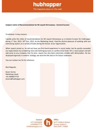 Subject: Letter of Recommendation for Mr Jayesh Shrivastava - Content Curator
To whoever it may concern,
I gladly write this letter of recommendation for Mr Jayesh Shrivastava as a Content Curator for Hubhopper
during 1st Dec, 2015- 20th Dec, 2015. As the Marketing Head, I had the distinct pleasure of working with and
overseeing Jayesh, on a variety of tasks during the tenure at our organization.
When Jayesh joined us, he did not have any first-hand experience in social media, but he quickly exceeded
our expectations by completing new and challenging tasks at a professional level. He’s a team player and will
add value to any company that he joins. Jayesh has also been extremely reliable with deliverables. He has
displayed ingenuity in content strategy; we wish him the best in his future endeavors.
You can contact me for his reference.
Best Regards,
Karan Varma
Marketing Head
+91-9999677719
karanv@hubhopper.com
 