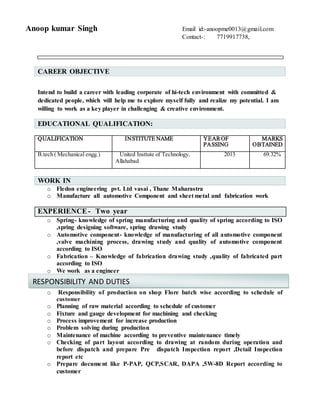 Anoop kumar Singh Email id:-anoopme0013@gmail.com
Contact-: 7719917738,
CAREER OBJECTIVE
Intend to build a career with leading corporate of hi-tech environment with committed &
dedicated people, which will help me to explore myself fully and realize my potential. I am
willing to work as a key player in challenging & creative environment.
QUALIFICATION INSTITUTE NAME YEAROF
PASSING
MARKS
OBTAINED
B.tech ( Mechanical engg.) United Insttute of Technology,
Allahabad
2013 69.32%
WORK IN
o Fledon engineering pvt. Ltd vasai , Thane Maharastra
o Manufacture all automotive Component and sheet metal and fabrication work
EXPERIENCE- Two year
o Spring- knowledge of spring manufacturing and quality of spring according to ISO
,spring designing software, spring drawing study
o Automotive component- knowledge of manufacturing of all automotive component
,valve machining process, drawing study and quality of automotive component
according to ISO
o Fabrication – Knowledge of fabrication drawing study ,quality of fabricated part
according to ISO
o We work as a engineer
o Responsibility of production on shop Flore batch wise according to schedule of
customer
o Planning of raw material according to schedule of customer
o Fixture and gauge development for machining and checking
o Process improvement for increase production
o Problem solving during production
o Maintenance of machine according to preventive maintenance timely
o Checking of part layout according to drawing at random during operation and
before dispatch and prepare Pre dispatch Inspection report ,Detail Inspection
report etc
o Prepare document like P-PAP, QCP,SCAR, DAPA ,5W-8D Report according to
customer
EDUCATIONAL QUALIFICATION:
RESPONSIBILITY AND DUTIES
 