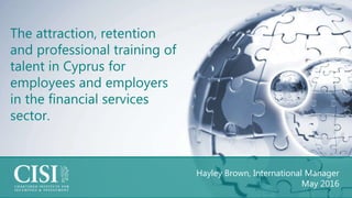 Hayley Brown, International Manager
May 2016
The attraction, retention
and professional training of
talent in Cyprus for
employees and employers
in the financial services
sector.
 